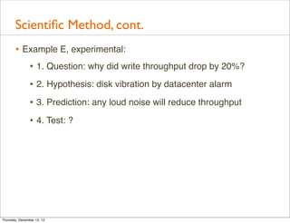 Scientiﬁc Method, cont.
       • Example E, experimental:
          • 1. Question: why did write throughput drop by 20%?
                • 2. Hypothesis: disk vibration by datacenter alarm
                • 3. Prediction: any loud noise will reduce throughput
                • 4. Test: ?




Thursday, December 13, 12
 