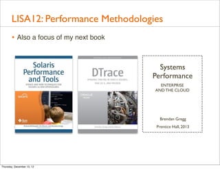 LISA12: Performance Methodologies
       • Also a focus of my next book


                                          Systems
                                        Performance
                                          ENTERPRISE
                                        AND THE CLOUD




                                          Brendan Gregg
                                         Prentice Hall, 2013




Thursday, December 13, 12
 
