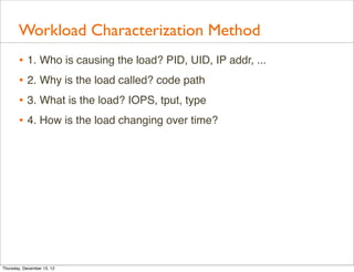 Workload Characterization Method
       • 1. Who is causing the load? PID, UID, IP addr, ...
       • 2. Why is the load called? code path
       • 3. What is the load? IOPS, tput, type
       • 4. How is the load changing over time?




Thursday, December 13, 12
 