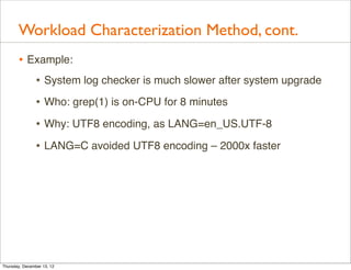 Workload Characterization Method, cont.
       • Example:
          • System log checker is much slower after system upgrade
                • Who: grep(1) is on-CPU for 8 minutes
                • Why: UTF8 encoding, as LANG=en_US.UTF-8
                • LANG=C avoided UTF8 encoding – 2000x faster




Thursday, December 13, 12
 