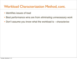 Workload Characterization Method, cont.
       • Identiﬁes issues of load
       • Best performance wins are from eliminating unnecessary work
       • Don’t assume you know what the workload is – characterize




Thursday, December 13, 12
 