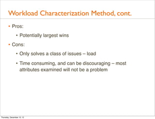 Workload Characterization Method, cont.
       • Pros:
          • Potentially largest wins
       • Cons:
          • Only solves a class of issues – load
                • Time consuming, and can be discouraging – most
                    attributes examined will not be a problem




Thursday, December 13, 12
 
