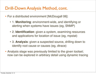 Drill-Down Analysis Method, cont.
       • For a distributed environment [McDougall 06]:
          • 1. Monitoring: environment-wide, and identifying or
                    alerting when systems have issues (eg, SNMP)

                • 2. Identiﬁcation: given a system, examining resources
                    and applications for location of issue (eg, mpstat)

                • 3. Analysis: given a suspected source, drilling down to
                    identify root cause or causes (eg, dtrace)

       • Analysis stage was previously limited to the given toolset;
           now can be explored in arbitrary detail using dynamic tracing




Thursday, December 13, 12
 