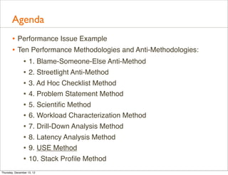 Agenda
       • Performance Issue Example
       • Ten Performance Methodologies and Anti-Methodologies:
           • 1. Blame-Someone-Else Anti-Method
           • 2. Streetlight Anti-Method
           • 3. Ad Hoc Checklist Method
           • 4. Problem Statement Method
           • 5. Scientiﬁc Method
           • 6. Workload Characterization Method
           • 7. Drill-Down Analysis Method
           • 8. Latency Analysis Method
           • 9. USE Method
           • 10. Stack Proﬁle Method
Thursday, December 13, 12
 