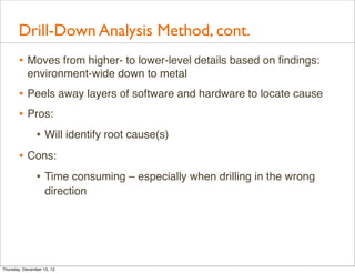 Drill-Down Analysis Method, cont.
       • Moves from higher- to lower-level details based on ﬁndings:
           environment-wide down to metal
       • Peels away layers of software and hardware to locate cause
       • Pros:
          • Will identify root cause(s)
       • Cons:
          • Time consuming – especially when drilling in the wrong
                    direction




Thursday, December 13, 12
 