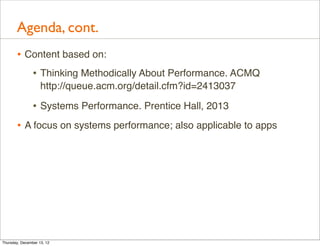 Agenda, cont.
       • Content based on:
          • Thinking Methodically About Performance. ACMQ
                    http://queue.acm.org/detail.cfm?id=2413037

                • Systems Performance. Prentice Hall, 2013
       • A focus on systems performance; also applicable to apps




Thursday, December 13, 12
 