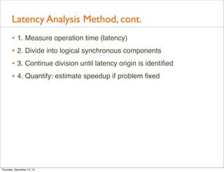 Latency Analysis Method, cont.
       • 1. Measure operation time (latency)
       • 2. Divide into logical synchronous components
       • 3. Continue division until latency origin is identiﬁed
       • 4. Quantify: estimate speedup if problem ﬁxed




Thursday, December 13, 12
 