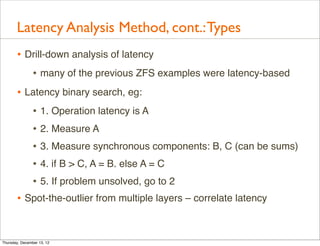 Latency Analysis Method, cont.: Types
       • Drill-down analysis of latency
          • many of the previous ZFS examples were latency-based
       • Latency binary search, eg:
          • 1. Operation latency is A
          • 2. Measure A
          • 3. Measure synchronous components: B, C (can be sums)
          • 4. if B > C, A = B. else A = C
          • 5. If problem unsolved, go to 2
       • Spot-the-outlier from multiple layers – correlate latency


Thursday, December 13, 12
 
