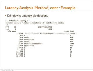 Latency Analysis Method, cont.: Example
       • Drill-down: Latency distributions
        # ./zfsstacklatency.d
        dtrace: script './zfsstacklatency.d' matched 25 probes
        ^C
        CPU      ID                     FUNCTION:NAME
         15       2                              :END
           zfs_read                                            time   (ns)
                     value ------------- Distribution -------------   count
                       512 |                                          0
                      1024 |@@@@                                      424
                      2048 |@@@@@@@@                                  768
                      4096 |@@@@                                      375
                      8192 |@@@@@@@@@@@@@@@@                          1548
                     16384 |@@@@@@@@                                  763
                     32768 |                                          35
                     65536 |                                          4
                    131072 |                                          12
                    262144 |                                          1
                    524288 |                                          0




Thursday, December 13, 12
 