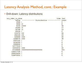 Latency Analysis Method, cont.: Example
       • Drill-down: Latency distributions
            zio_vdev_io_done                                   time (ns)
                     value ------------- Distribution ------------- count
                      2048 |                                        0
                      4096 |@                                       8
                      8192 |@@@@                                    56
                     16384 |@                                       17
                     32768 |@                                       13
                     65536 |                                        2
                    131072 |@@                                      24
                    262144 |@@                                      23
                    524288 |@@@                                     44
                   1048576 |@@@                                     38
                   2097152 |                                        1
                   4194304 |                                        4
                   8388608 |                                        4
                  16777216 |                                        4
                  33554432 |@@@                                     43
                  67108864 |@@@@@@@@@@@@@@@@@@@@@                   315
                 134217728 |                                        0
                 268435456 |                                        2
                 536870912 |                                        0



Thursday, December 13, 12
 
