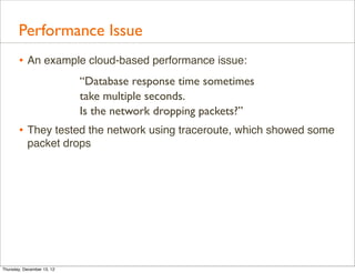 Performance Issue
       • An example cloud-based performance issue:
                            “Database response time sometimes
                            take multiple seconds.
                            Is the network dropping packets?”
       • They tested the network using traceroute, which showed some
           packet drops




Thursday, December 13, 12
 
