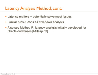 Latency Analysis Method, cont.
       • Latency matters – potentially solve most issues
       • Similar pros & cons as drill-down analysis
       • Also see Method R: latency analysis initially developed for
           Oracle databases [Millsap 03]




Thursday, December 13, 12
 