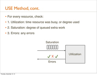 USE Method, cont.
       • For every resource, check:
       • 1. Utilization: time resource was busy, or degree used
       • 2. Saturation: degree of queued extra work
       • 3. Errors: any errors

                                     Saturation



                                                       Utilization
                                          X
                                       Errors



Thursday, December 13, 12
 