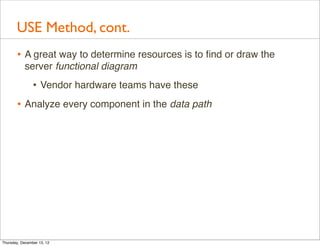 USE Method, cont.
       • A great way to determine resources is to ﬁnd or draw the
           server functional diagram
                • Vendor hardware teams have these
       • Analyze every component in the data path




Thursday, December 13, 12
 