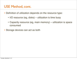 USE Method, cont.
       • Deﬁnition of utilization depends on the resource type:
          • I/O resource (eg, disks) – utilization is time busy
                • Capacity resource (eg, main memory) – utilization is space
                    consumed

       • Storage devices can act as both




Thursday, December 13, 12
 