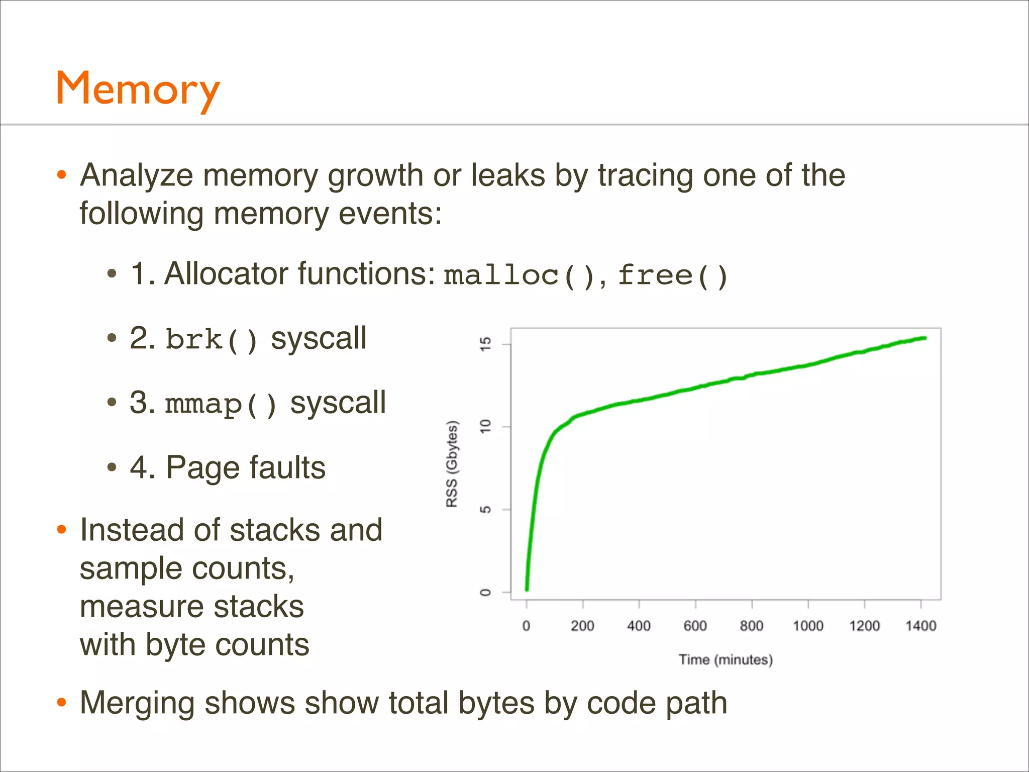 Memory
• Analyze memory growth or leaks by tracing one of the
following memory events:

• 1. Allocator functions: malloc(), free()
• 2. brk() syscall
• 3. mmap() syscall
• 4. Page faults
• Instead of stacks and
sample counts,
measure stacks
with byte counts

• Merging shows show total bytes by code path

 