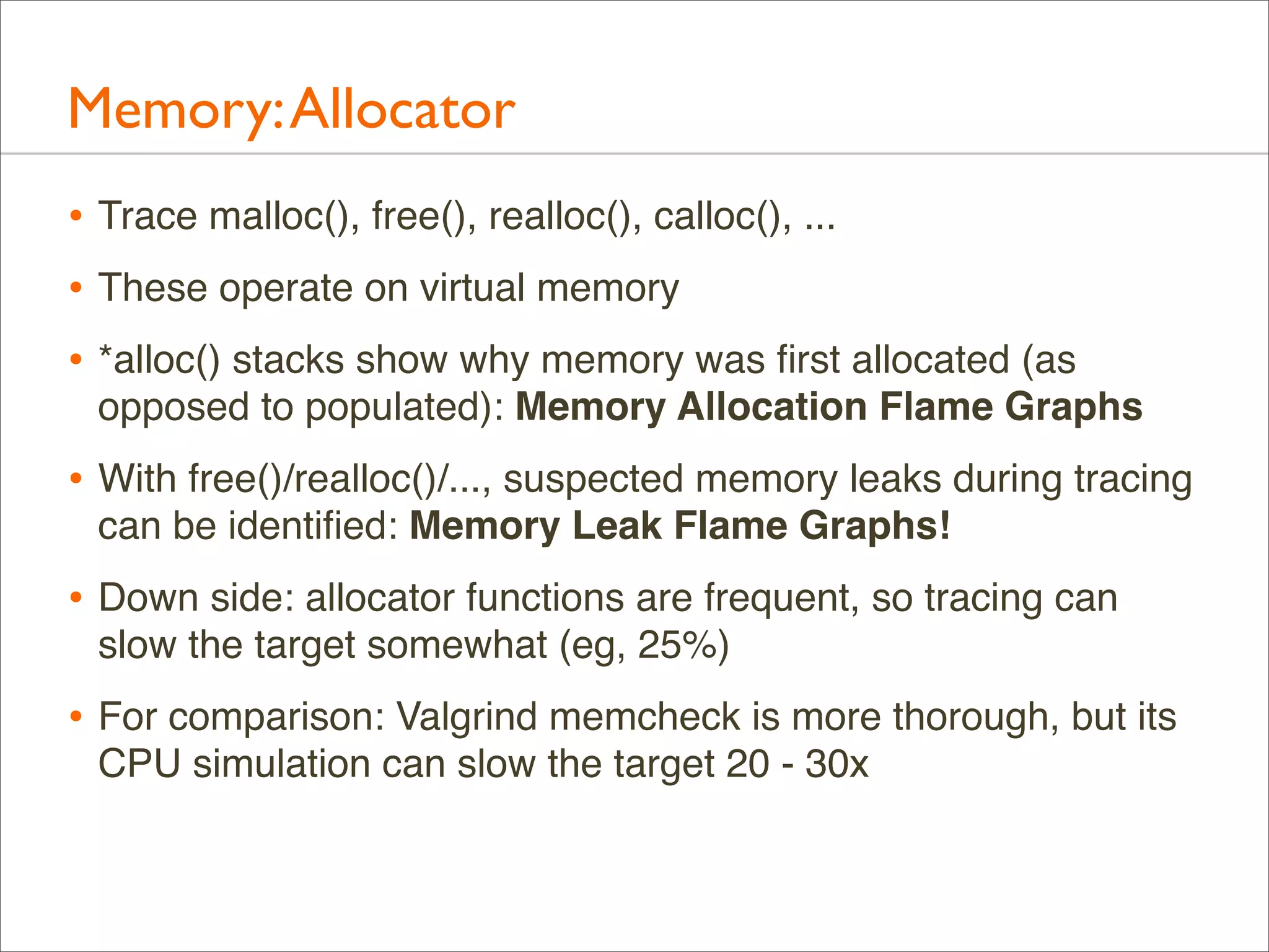 Memory: Allocator
• Trace malloc(), free(), realloc(), calloc(), ...
• These operate on virtual memory
• *alloc() stacks show why memory was ﬁrst allocated (as
opposed to populated): Memory Allocation Flame Graphs

• With free()/realloc()/..., suspected memory leaks during tracing
can be identiﬁed: Memory Leak Flame Graphs!

• Down side: allocator functions are frequent, so tracing can
slow the target somewhat (eg, 25%)

• For comparison: Valgrind memcheck is more thorough, but its
CPU simulation can slow the target 20 - 30x

 