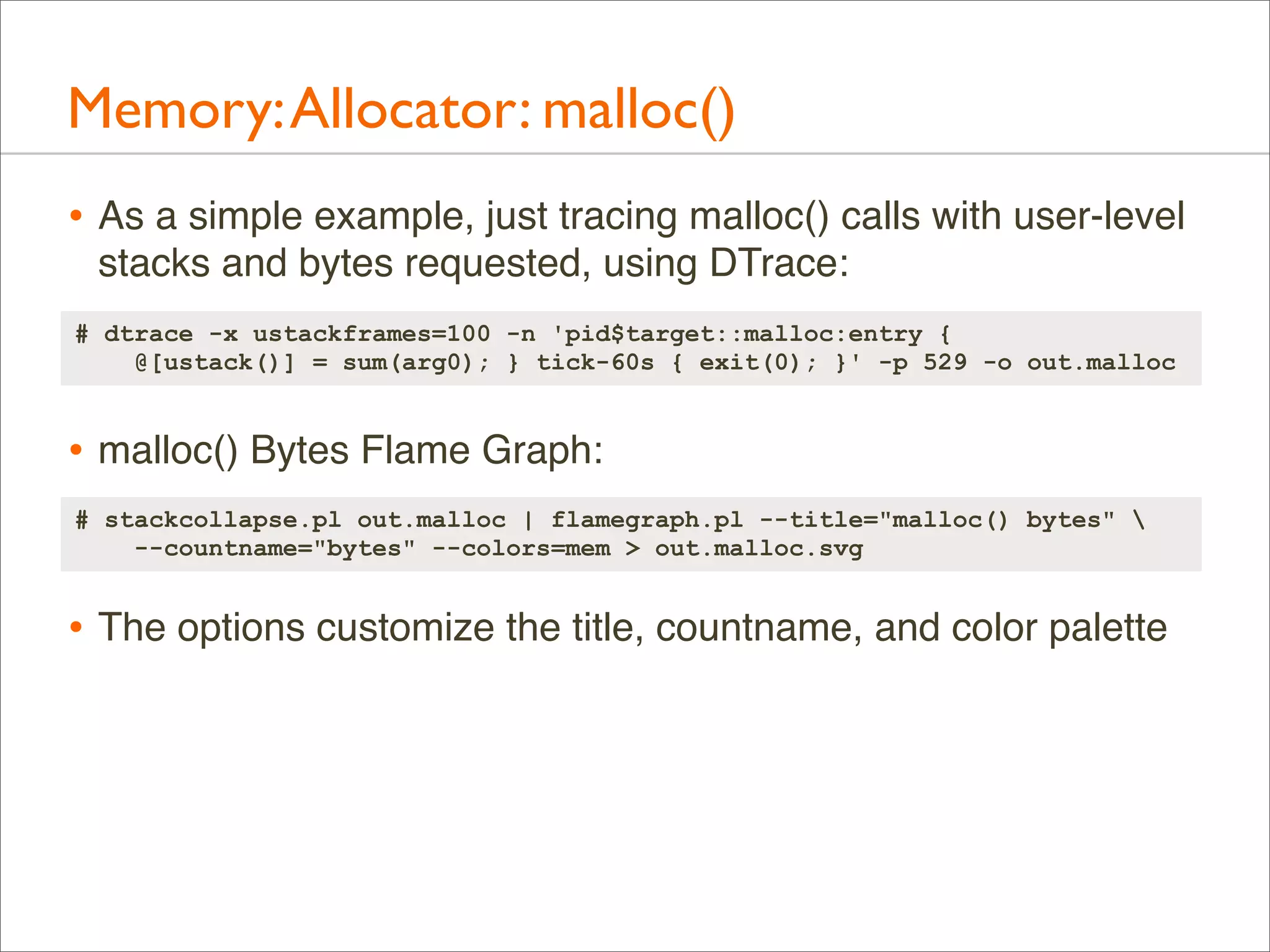 Memory: Allocator: malloc()
• As a simple example, just tracing malloc() calls with user-level
stacks and bytes requested, using DTrace:
# dtrace -x ustackframes=100 -n 'pid$target::malloc:entry {
@[ustack()] = sum(arg0); } tick-60s { exit(0); }' -p 529 -o out.malloc

• malloc() Bytes Flame Graph:
# stackcollapse.pl out.malloc | flamegraph.pl --title="malloc() bytes" 
--countname="bytes" --colors=mem > out.malloc.svg

• The options customize the title, countname, and color palette

 