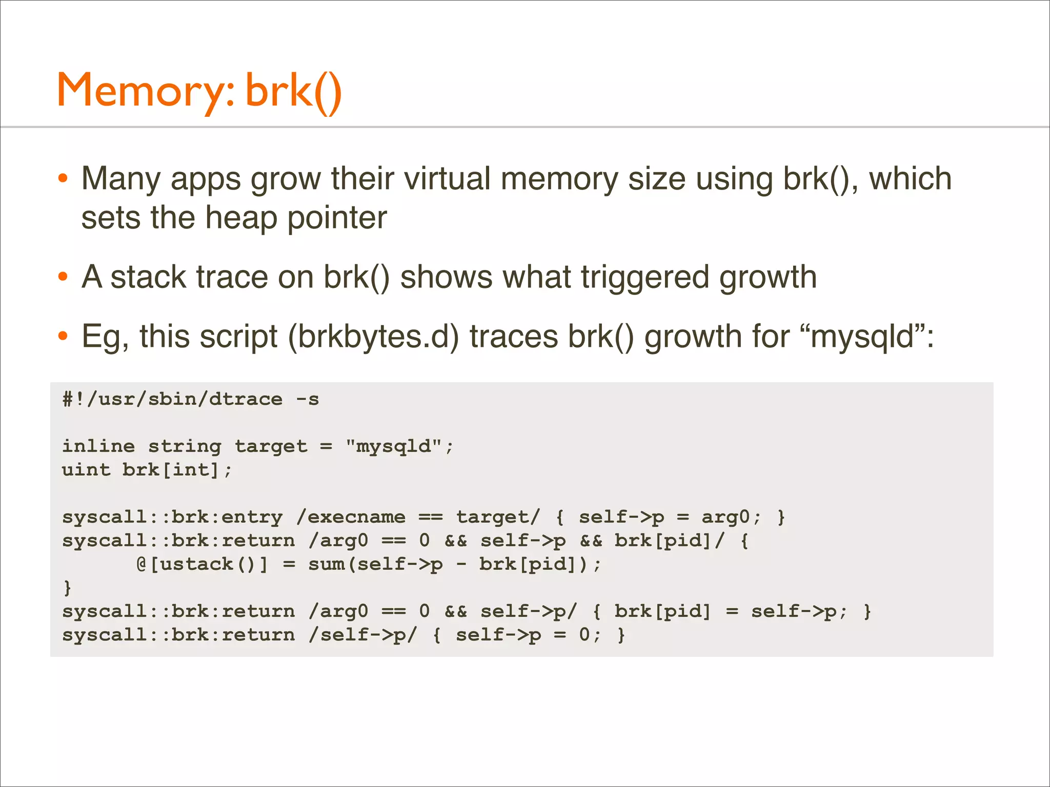 Memory: brk()
• Many apps grow their virtual memory size using brk(), which
sets the heap pointer

• A stack trace on brk() shows what triggered growth
• Eg, this script (brkbytes.d) traces brk() growth for “mysqld”:
#!/usr/sbin/dtrace -s
inline string target = "mysqld";
uint brk[int];
syscall::brk:entry /execname == target/ { self->p = arg0; }
syscall::brk:return /arg0 == 0 && self->p && brk[pid]/ {
@[ustack()] = sum(self->p - brk[pid]);
}
syscall::brk:return /arg0 == 0 && self->p/ { brk[pid] = self->p; }
syscall::brk:return /self->p/ { self->p = 0; }

 