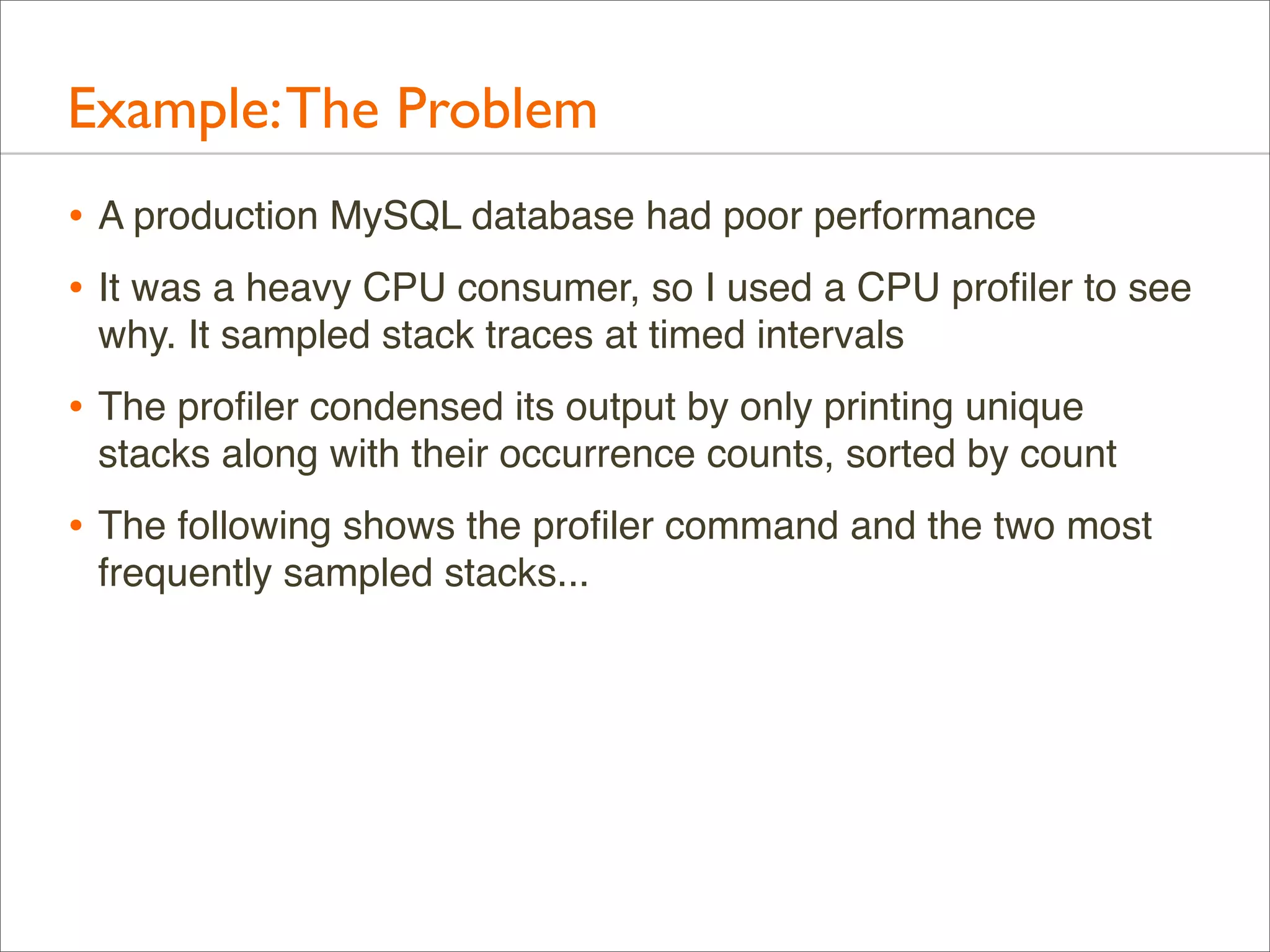 Example: The Problem
• A production MySQL database had poor performance
• It was a heavy CPU consumer, so I used a CPU proﬁler to see
why. It sampled stack traces at timed intervals

• The proﬁler condensed its output by only printing unique
stacks along with their occurrence counts, sorted by count

• The following shows the proﬁler command and the two most
frequently sampled stacks...

 