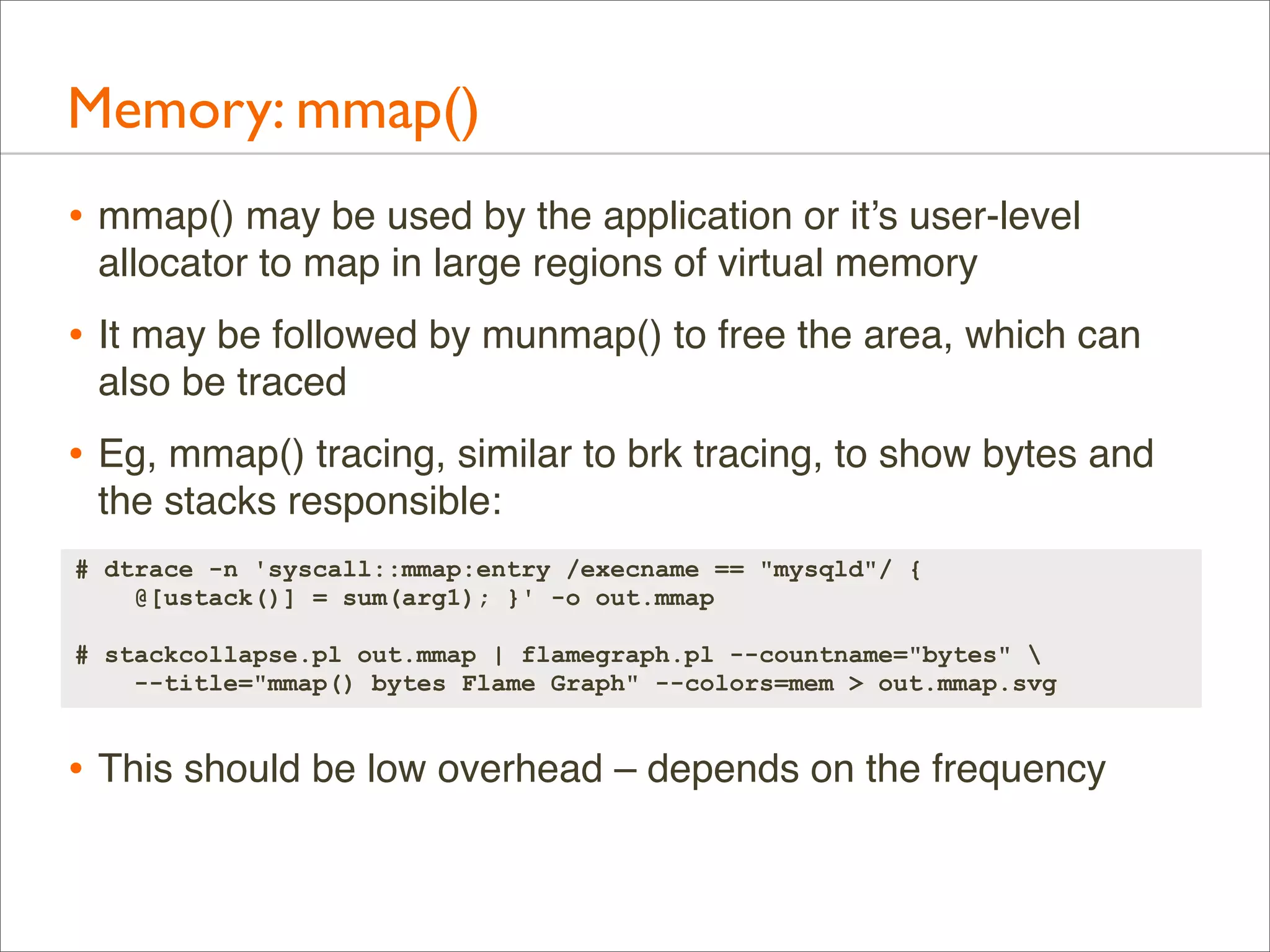 Memory: mmap()
• mmap() may be used by the application or it’s user-level
allocator to map in large regions of virtual memory

• It may be followed by munmap() to free the area, which can
also be traced

• Eg, mmap() tracing, similar to brk tracing, to show bytes and
the stacks responsible:
# dtrace -n 'syscall::mmap:entry /execname == "mysqld"/ {
@[ustack()] = sum(arg1); }' -o out.mmap
# stackcollapse.pl out.mmap | flamegraph.pl --countname="bytes" 
--title="mmap() bytes Flame Graph" --colors=mem > out.mmap.svg

• This should be low overhead – depends on the frequency

 