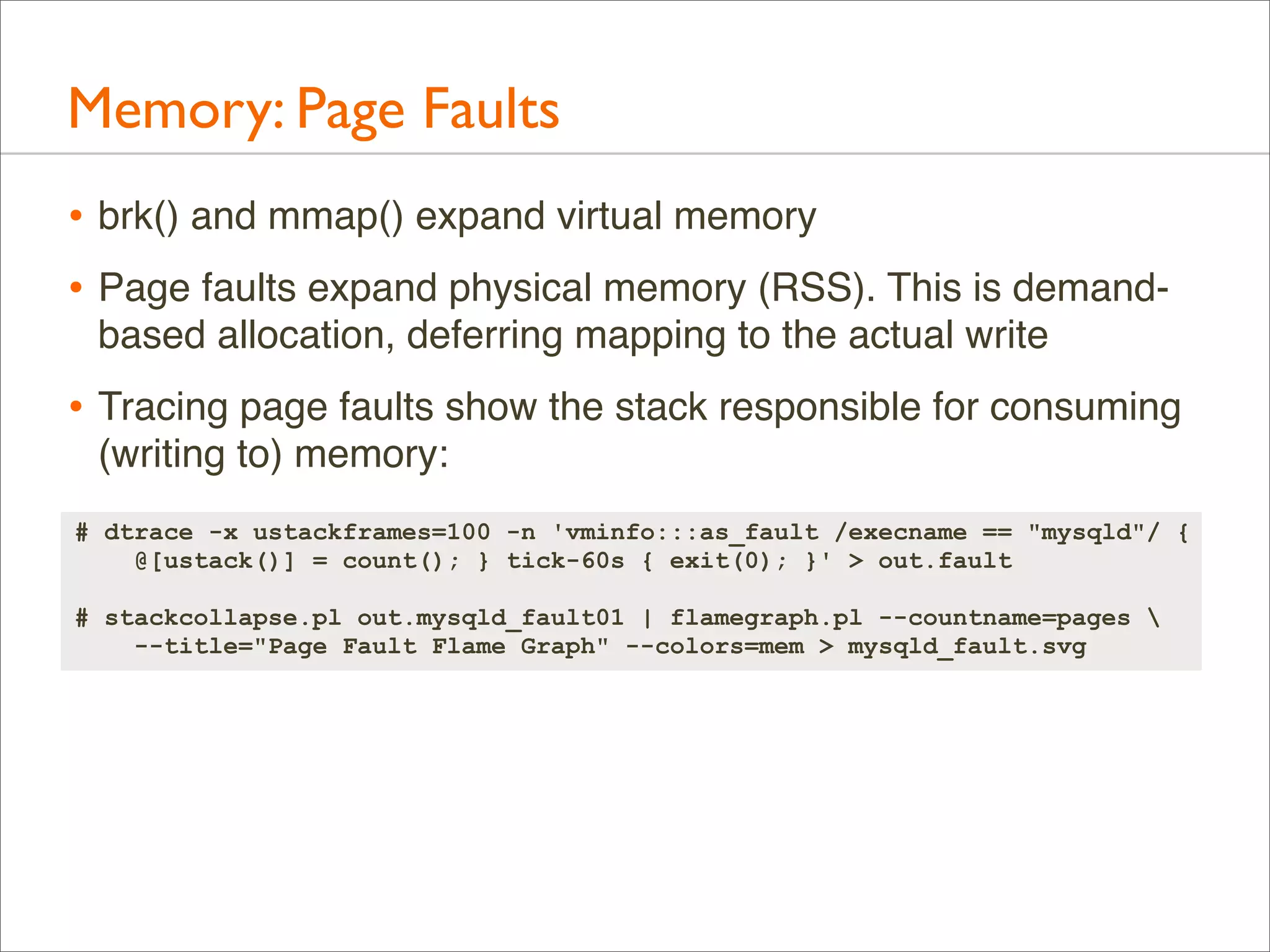 Memory: Page Faults
• brk() and mmap() expand virtual memory
• Page faults expand physical memory (RSS). This is demandbased allocation, deferring mapping to the actual write

• Tracing page faults show the stack responsible for consuming
(writing to) memory:
# dtrace -x ustackframes=100 -n 'vminfo:::as_fault /execname == "mysqld"/ {
@[ustack()] = count(); } tick-60s { exit(0); }' > out.fault
# stackcollapse.pl out.mysqld_fault01 | flamegraph.pl --countname=pages 
--title="Page Fault Flame Graph" --colors=mem > mysqld_fault.svg

 
