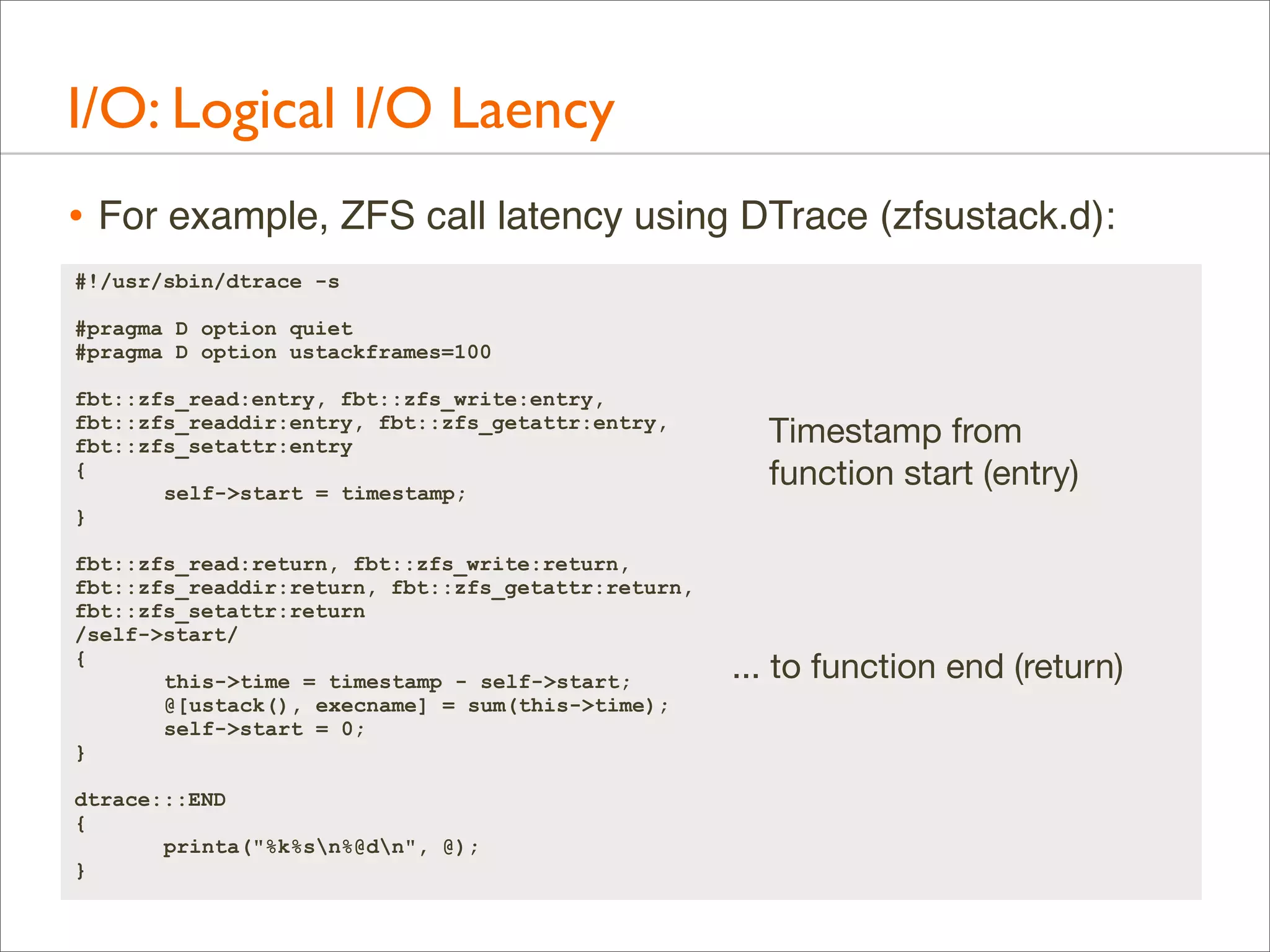 I/O: Logical I/O Laency
• For example, ZFS call latency using DTrace (zfsustack.d):
#!/usr/sbin/dtrace -s
#pragma D option quiet
#pragma D option ustackframes=100
fbt::zfs_read:entry, fbt::zfs_write:entry,
fbt::zfs_readdir:entry, fbt::zfs_getattr:entry,
fbt::zfs_setattr:entry
{
self->start = timestamp;
}
fbt::zfs_read:return, fbt::zfs_write:return,
fbt::zfs_readdir:return, fbt::zfs_getattr:return,
fbt::zfs_setattr:return
/self->start/
{
this->time = timestamp - self->start;
@[ustack(), execname] = sum(this->time);
self->start = 0;
}
dtrace:::END
{
printa("%k%sn%@dn", @);
}

Timestamp from
function start (entry)

... to function end (return)

 