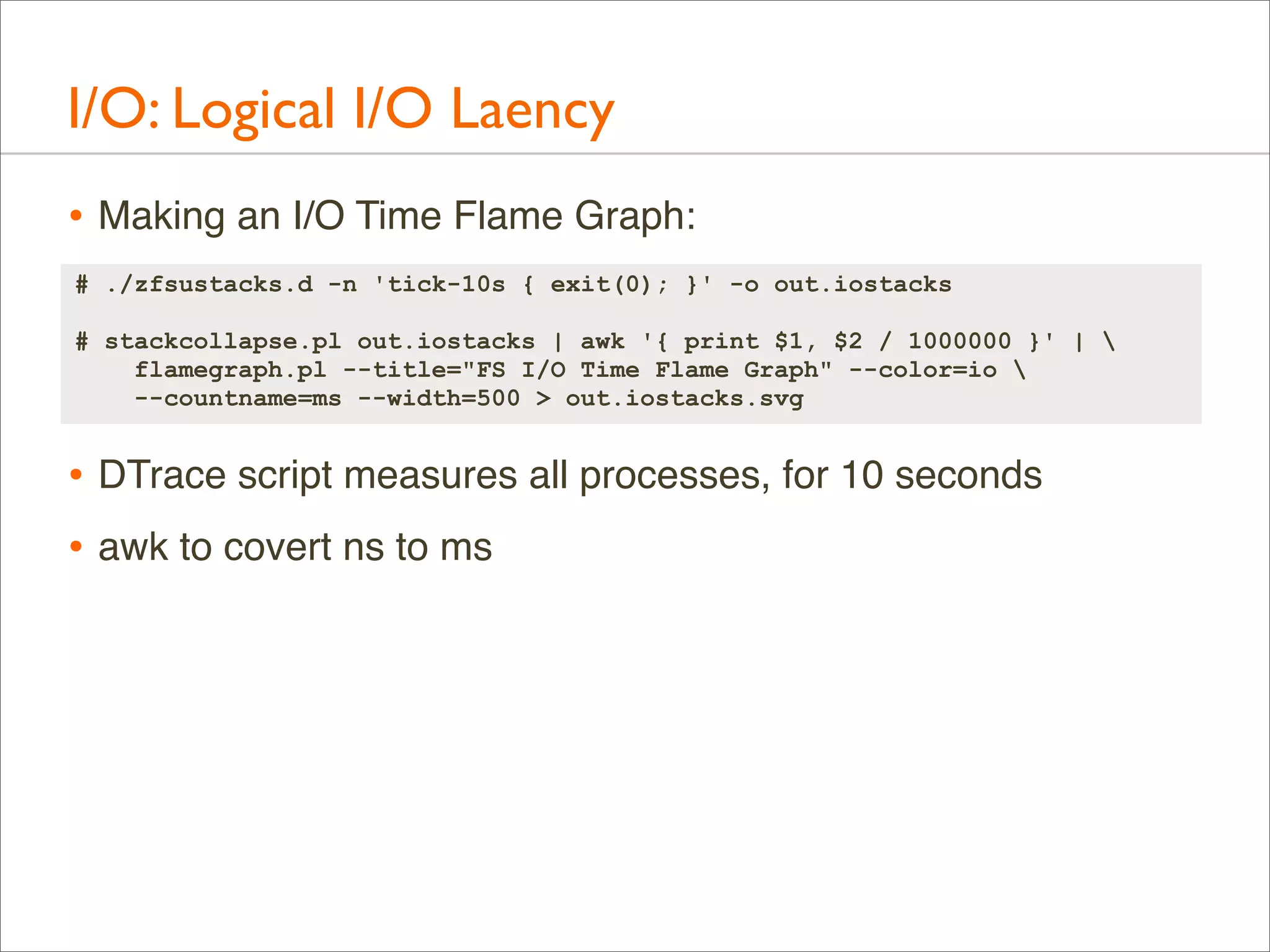 I/O: Logical I/O Laency
• Making an I/O Time Flame Graph:
# ./zfsustacks.d -n 'tick-10s { exit(0); }' -o out.iostacks
# stackcollapse.pl out.iostacks | awk '{ print $1, $2 / 1000000 }' | 
flamegraph.pl --title="FS I/O Time Flame Graph" --color=io 
--countname=ms --width=500 > out.iostacks.svg

• DTrace script measures all processes, for 10 seconds
• awk to covert ns to ms

 
