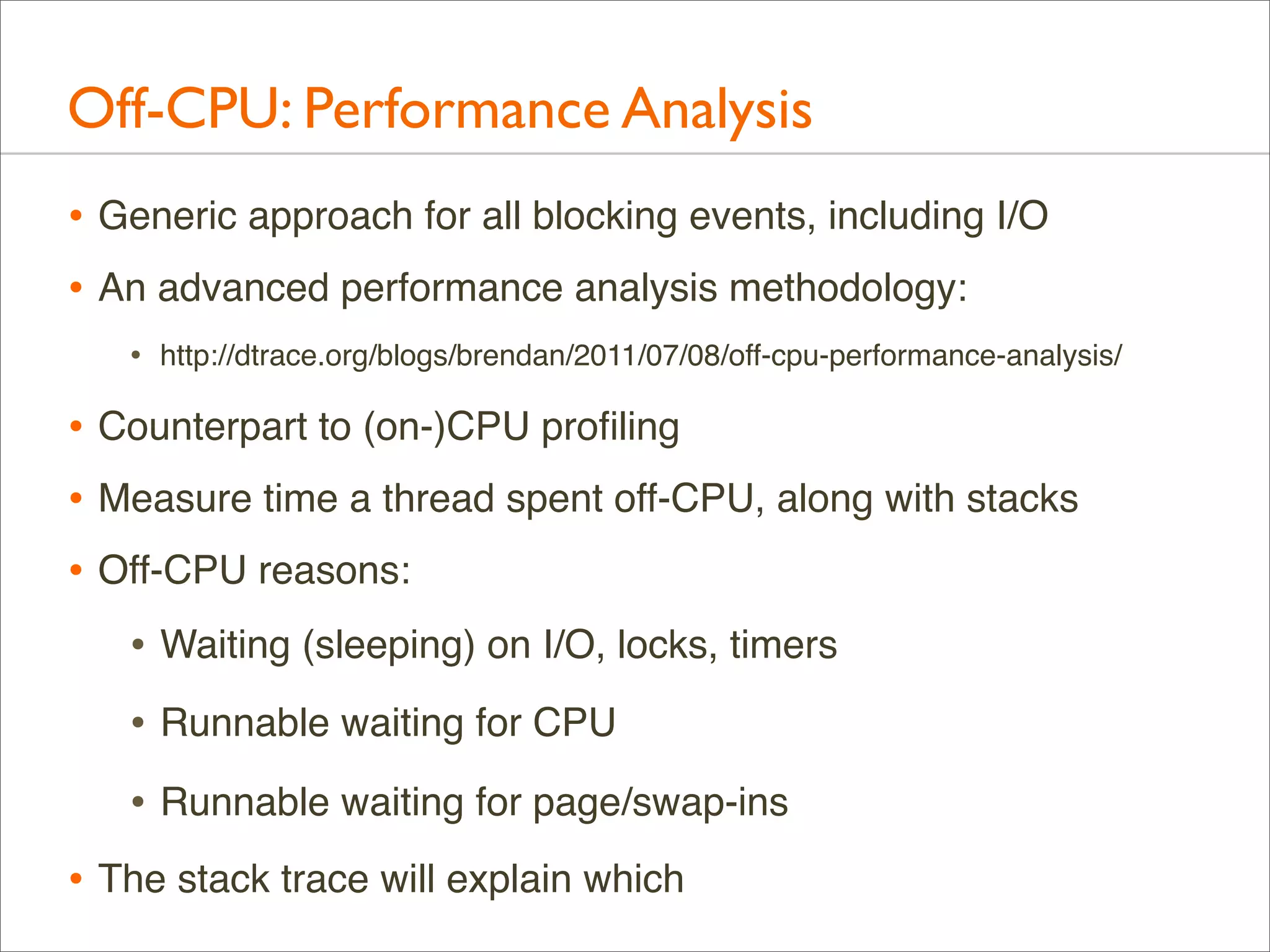Off-CPU: Performance Analysis
• Generic approach for all blocking events, including I/O
• An advanced performance analysis methodology:
•

http://dtrace.org/blogs/brendan/2011/07/08/off-cpu-performance-analysis/

• Counterpart to (on-)CPU proﬁling
• Measure time a thread spent off-CPU, along with stacks
• Off-CPU reasons:
• Waiting (sleeping) on I/O, locks, timers
• Runnable waiting for CPU
• Runnable waiting for page/swap-ins
• The stack trace will explain which

 