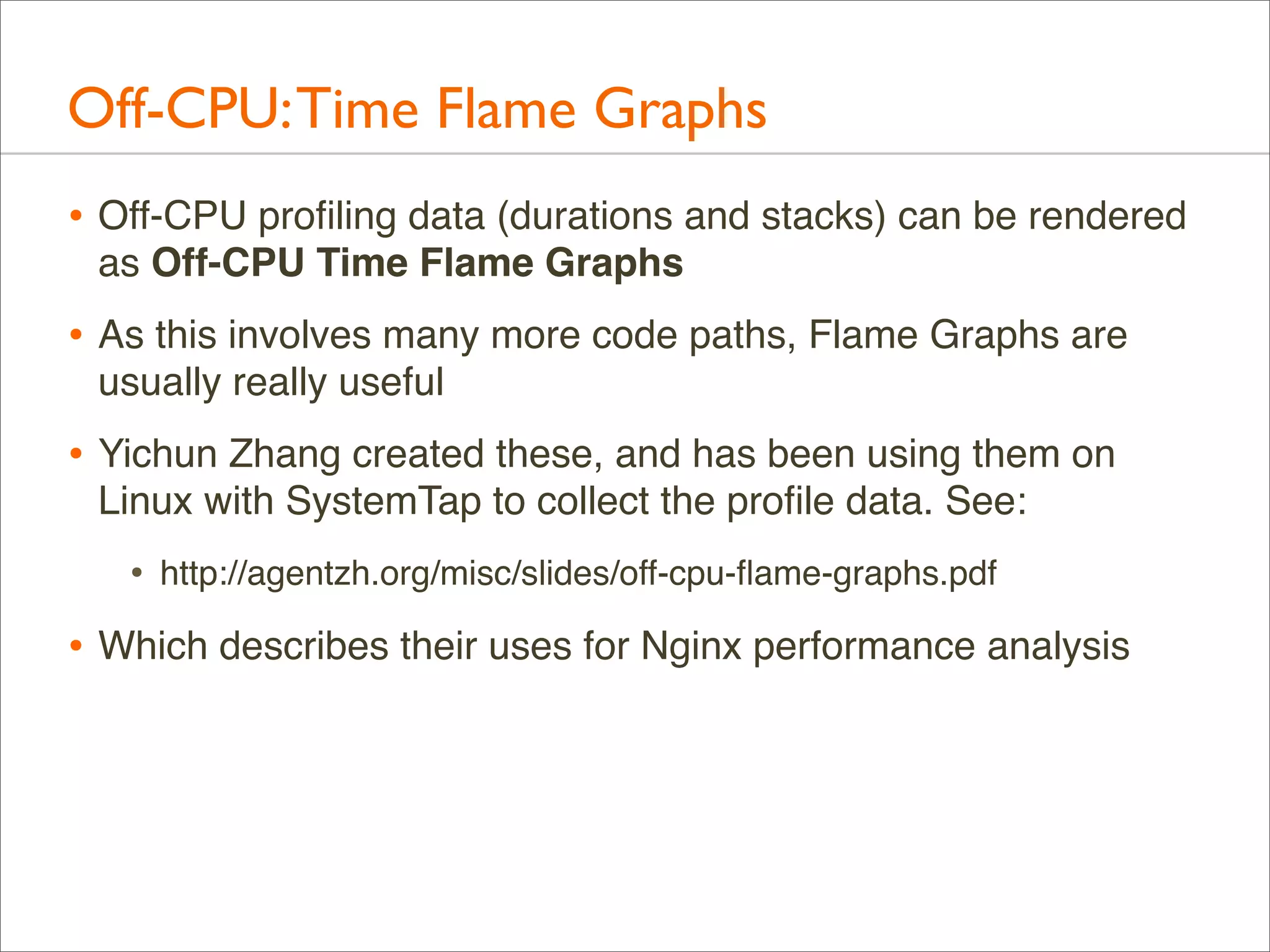 Off-CPU: Time Flame Graphs
• Off-CPU proﬁling data (durations and stacks) can be rendered
as Off-CPU Time Flame Graphs

• As this involves many more code paths, Flame Graphs are
usually really useful

• Yichun Zhang created these, and has been using them on
Linux with SystemTap to collect the proﬁle data. See:

•

http://agentzh.org/misc/slides/off-cpu-ﬂame-graphs.pdf

• Which describes their uses for Nginx performance analysis

 