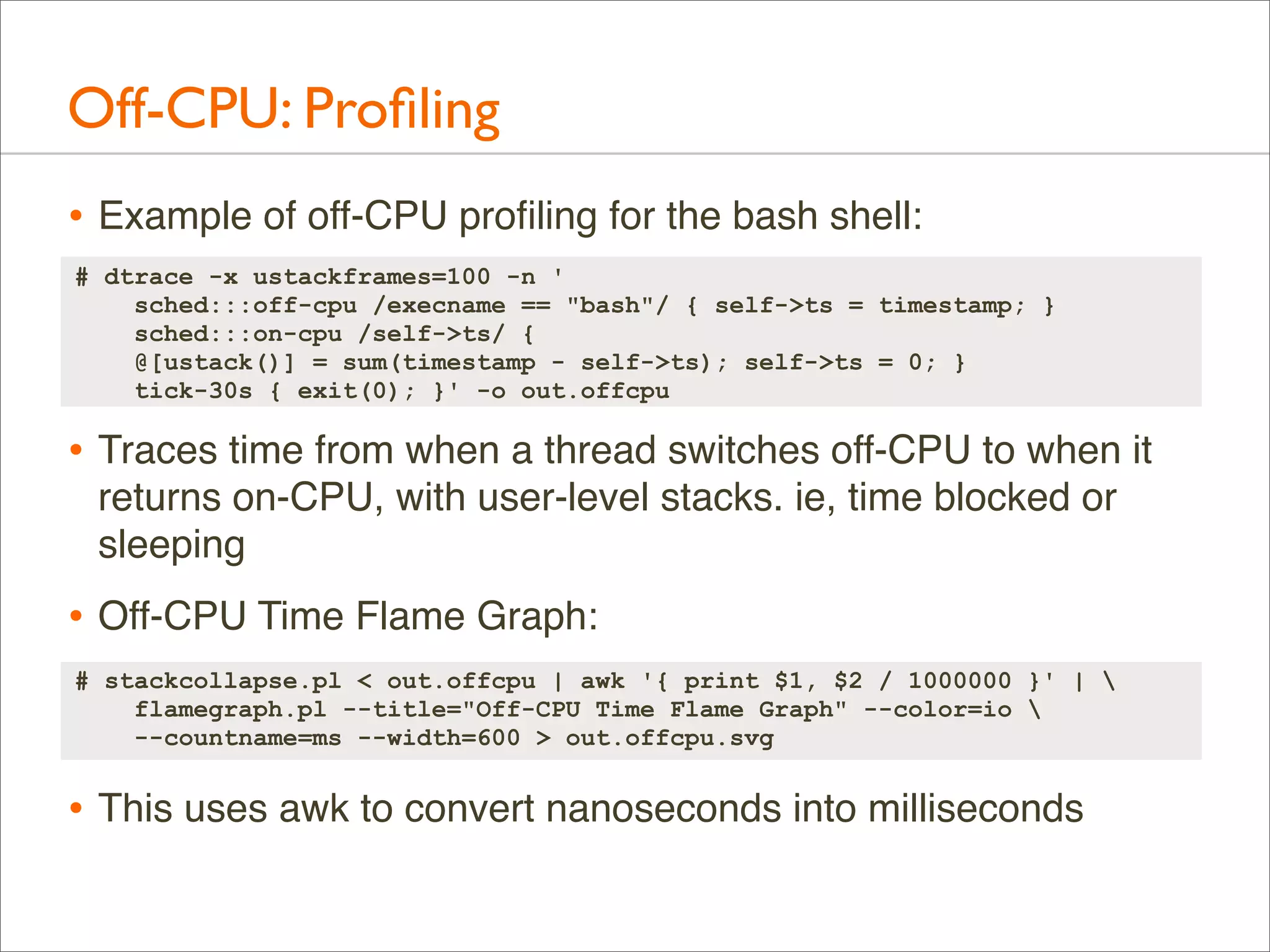 Off-CPU: Proﬁling
• Example of off-CPU proﬁling for the bash shell:
# dtrace -x ustackframes=100 -n '
sched:::off-cpu /execname == "bash"/ { self->ts = timestamp; }
sched:::on-cpu /self->ts/ {
@[ustack()] = sum(timestamp - self->ts); self->ts = 0; }
tick-30s { exit(0); }' -o out.offcpu

• Traces time from when a thread switches off-CPU to when it
returns on-CPU, with user-level stacks. ie, time blocked or
sleeping

• Off-CPU Time Flame Graph:
# stackcollapse.pl < out.offcpu | awk '{ print $1, $2 / 1000000 }' | 
flamegraph.pl --title="Off-CPU Time Flame Graph" --color=io 
--countname=ms --width=600 > out.offcpu.svg

• This uses awk to convert nanoseconds into milliseconds

 