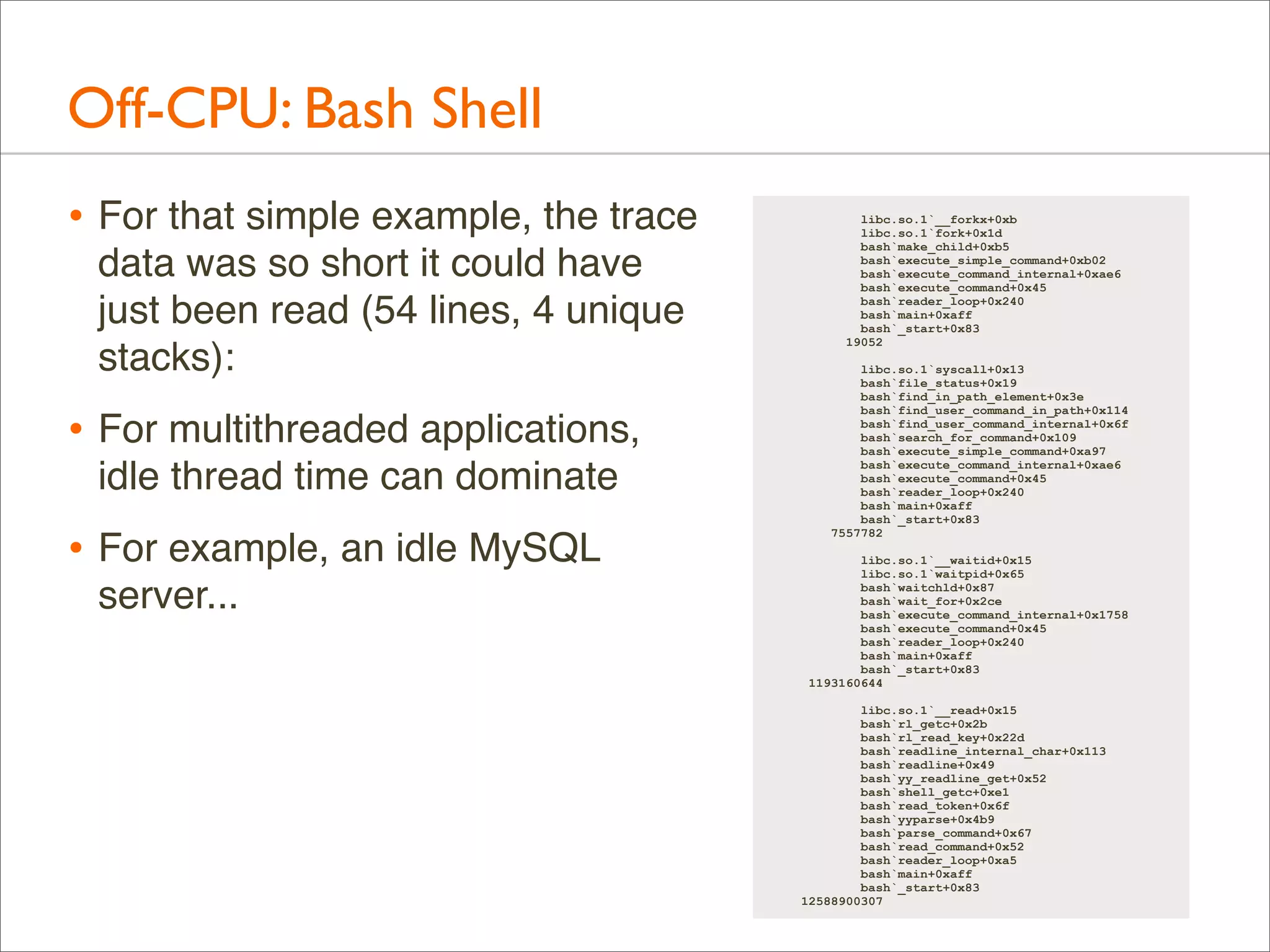 Off-CPU: Bash Shell
• For that simple example, the trace
data was so short it could have
just been read (54 lines, 4 unique
stacks):

• For multithreaded applications,
idle thread time can dominate

• For example, an idle MySQL
server...

libc.so.1`__forkx+0xb
libc.so.1`fork+0x1d
bash`make_child+0xb5
bash`execute_simple_command+0xb02
bash`execute_command_internal+0xae6
bash`execute_command+0x45
bash`reader_loop+0x240
bash`main+0xaff
bash`_start+0x83
19052
libc.so.1`syscall+0x13
bash`file_status+0x19
bash`find_in_path_element+0x3e
bash`find_user_command_in_path+0x114
bash`find_user_command_internal+0x6f
bash`search_for_command+0x109
bash`execute_simple_command+0xa97
bash`execute_command_internal+0xae6
bash`execute_command+0x45
bash`reader_loop+0x240
bash`main+0xaff
bash`_start+0x83
7557782
libc.so.1`__waitid+0x15
libc.so.1`waitpid+0x65
bash`waitchld+0x87
bash`wait_for+0x2ce
bash`execute_command_internal+0x1758
bash`execute_command+0x45
bash`reader_loop+0x240
bash`main+0xaff
bash`_start+0x83
1193160644
libc.so.1`__read+0x15
bash`rl_getc+0x2b
bash`rl_read_key+0x22d
bash`readline_internal_char+0x113
bash`readline+0x49
bash`yy_readline_get+0x52
bash`shell_getc+0xe1
bash`read_token+0x6f
bash`yyparse+0x4b9
bash`parse_command+0x67
bash`read_command+0x52
bash`reader_loop+0xa5
bash`main+0xaff
bash`_start+0x83
12588900307

 