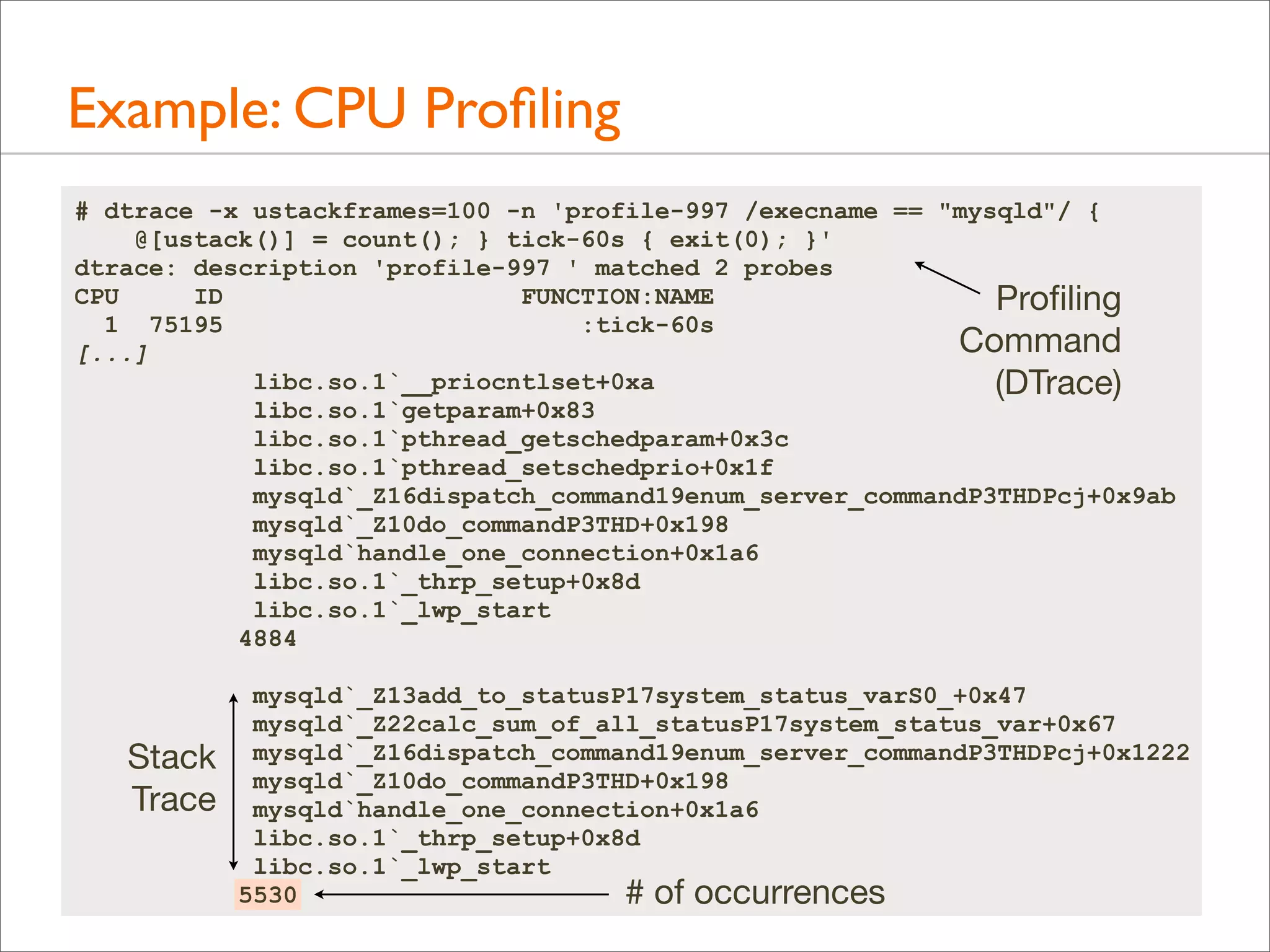 Example: CPU Proﬁling
# dtrace -x ustackframes=100 -n 'profile-997 /execname == "mysqld"/ {
@[ustack()] = count(); } tick-60s { exit(0); }'
dtrace: description 'profile-997 ' matched 2 probes
CPU
ID
FUNCTION:NAME
Proﬁling
1 75195
:tick-60s
Command
[...]
libc.so.1`__priocntlset+0xa
(DTrace)
libc.so.1`getparam+0x83
libc.so.1`pthread_getschedparam+0x3c
libc.so.1`pthread_setschedprio+0x1f
mysqld`_Z16dispatch_command19enum_server_commandP3THDPcj+0x9ab
mysqld`_Z10do_commandP3THD+0x198
mysqld`handle_one_connection+0x1a6
libc.so.1`_thrp_setup+0x8d
libc.so.1`_lwp_start
4884

Stack
Trace

mysqld`_Z13add_to_statusP17system_status_varS0_+0x47
mysqld`_Z22calc_sum_of_all_statusP17system_status_var+0x67
mysqld`_Z16dispatch_command19enum_server_commandP3THDPcj+0x1222
mysqld`_Z10do_commandP3THD+0x198
mysqld`handle_one_connection+0x1a6
libc.so.1`_thrp_setup+0x8d
libc.so.1`_lwp_start
5530
# of occurrences

 