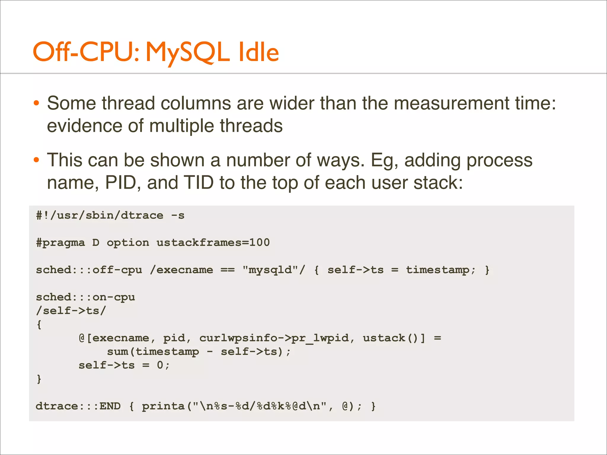 Off-CPU: MySQL Idle
• Some thread columns are wider than the measurement time:
evidence of multiple threads

• This can be shown a number of ways. Eg, adding process
name, PID, and TID to the top of each user stack:
#!/usr/sbin/dtrace -s
#pragma D option ustackframes=100
sched:::off-cpu /execname == "mysqld"/ { self->ts = timestamp; }
sched:::on-cpu
/self->ts/
{
@[execname, pid, curlwpsinfo->pr_lwpid, ustack()] =
sum(timestamp - self->ts);
self->ts = 0;
}
dtrace:::END { printa("n%s-%d/%d%k%@dn", @); }

 