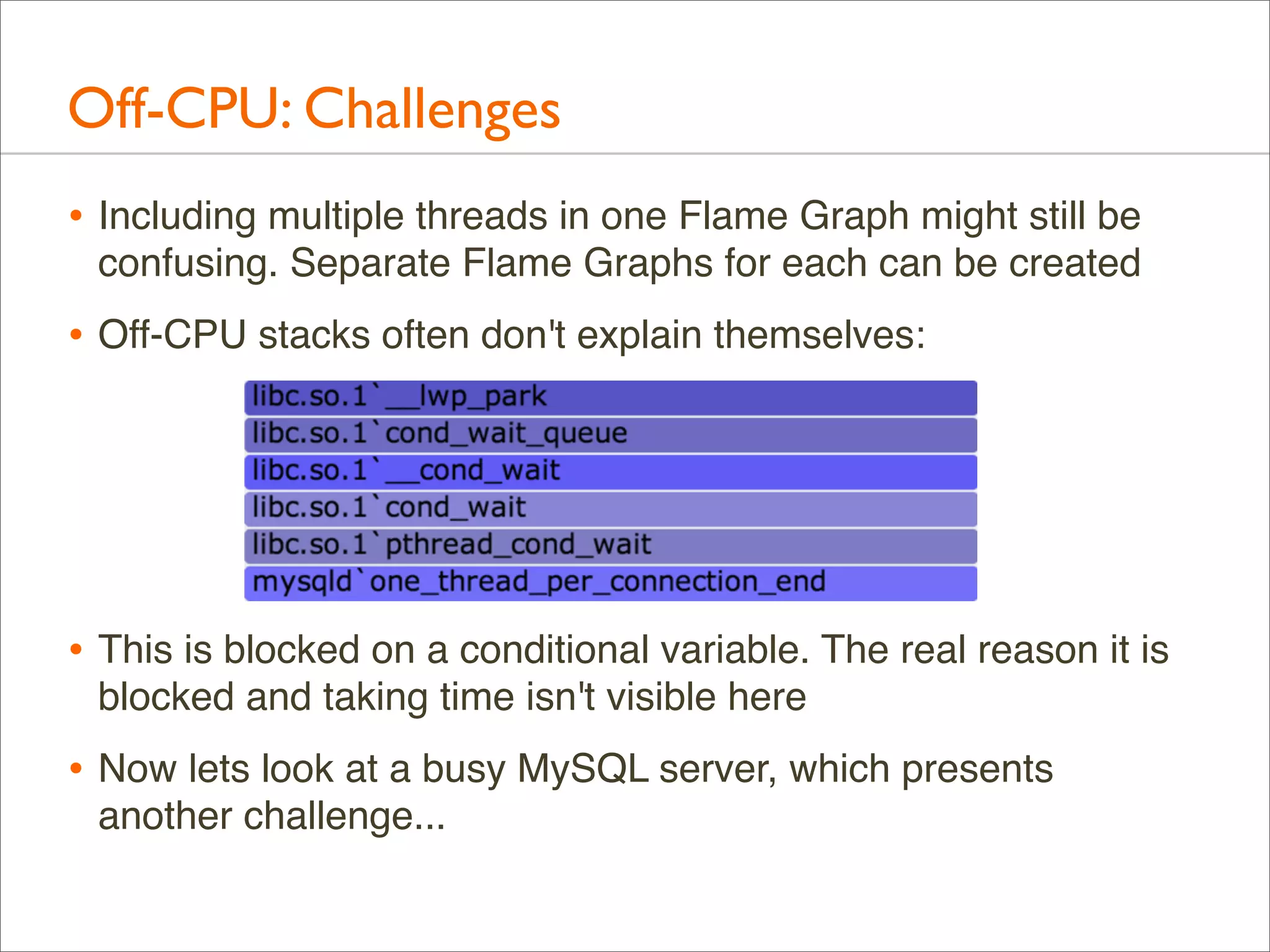 Off-CPU: Challenges
• Including multiple threads in one Flame Graph might still be
confusing. Separate Flame Graphs for each can be created

• Off-CPU stacks often don't explain themselves:

• This is blocked on a conditional variable. The real reason it is
blocked and taking time isn't visible here

• Now lets look at a busy MySQL server, which presents
another challenge...

 