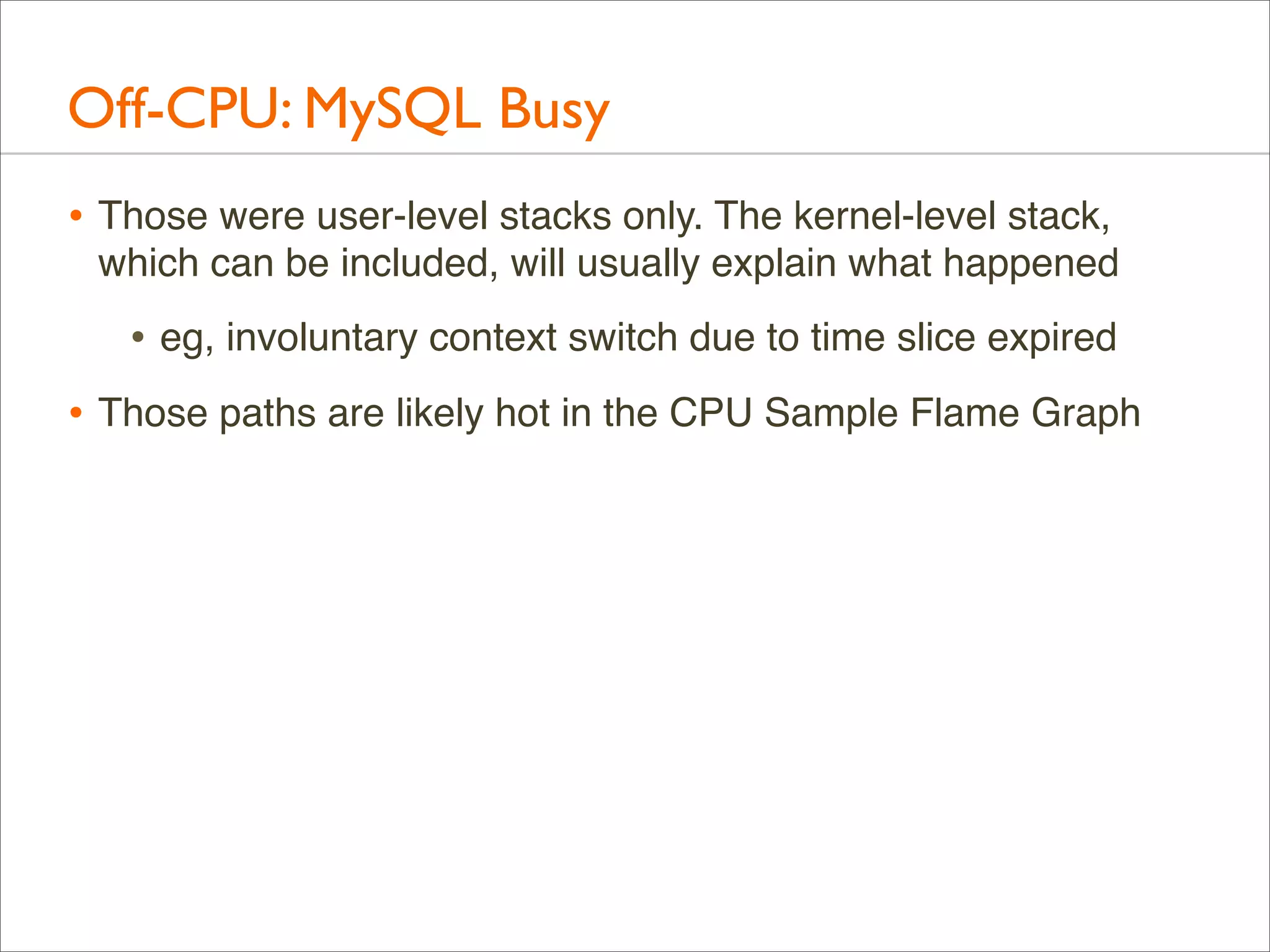 Off-CPU: MySQL Busy
• Those were user-level stacks only. The kernel-level stack,
which can be included, will usually explain what happened

• eg, involuntary context switch due to time slice expired
• Those paths are likely hot in the CPU Sample Flame Graph

 