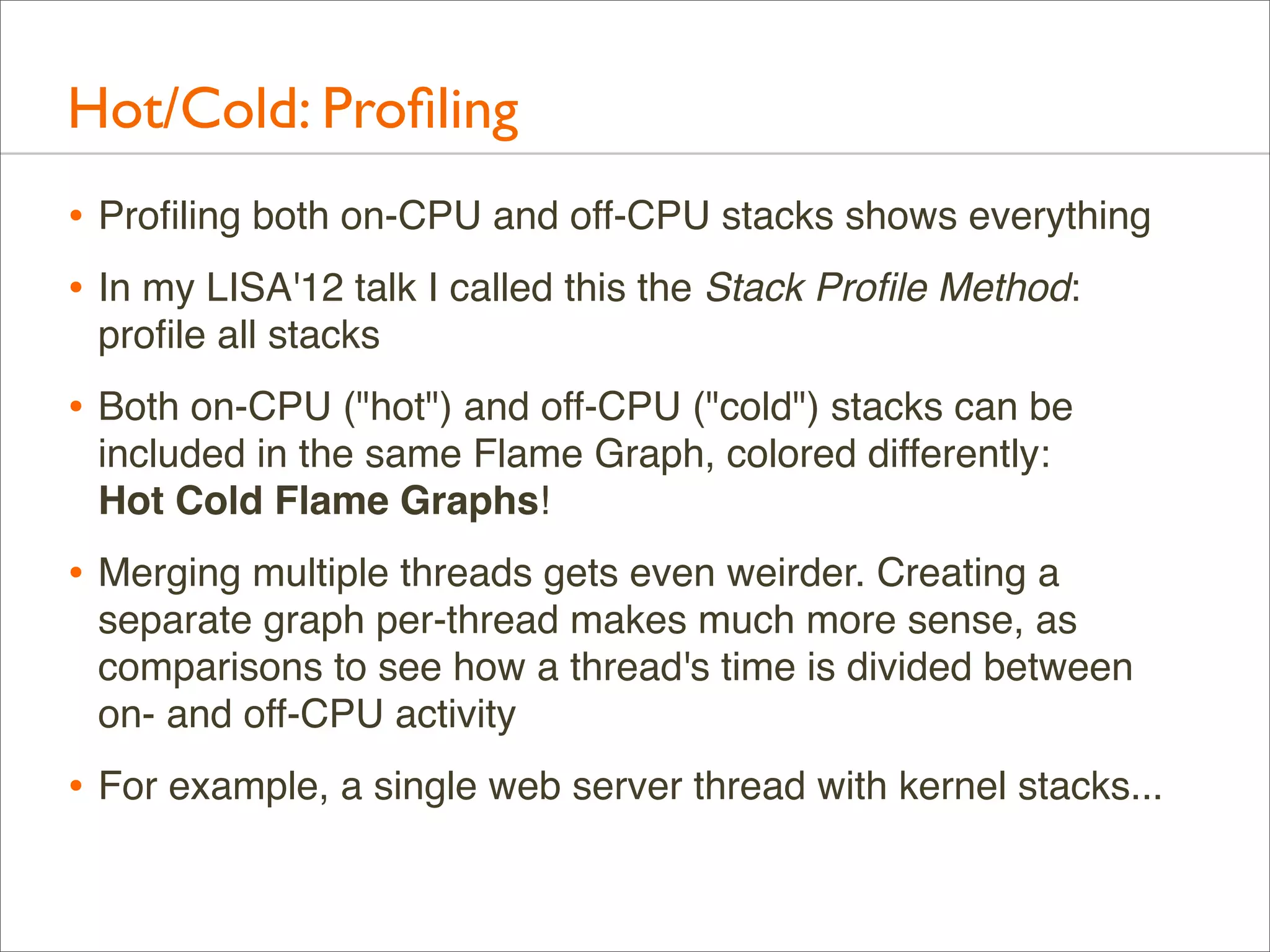 Hot/Cold: Proﬁling
• Proﬁling both on-CPU and off-CPU stacks shows everything
• In my LISA'12 talk I called this the Stack Proﬁle Method:
proﬁle all stacks

• Both on-CPU ("hot") and off-CPU ("cold") stacks can be
included in the same Flame Graph, colored differently:
Hot Cold Flame Graphs!

• Merging multiple threads gets even weirder. Creating a
separate graph per-thread makes much more sense, as
comparisons to see how a thread's time is divided between
on- and off-CPU activity

• For example, a single web server thread with kernel stacks...

 