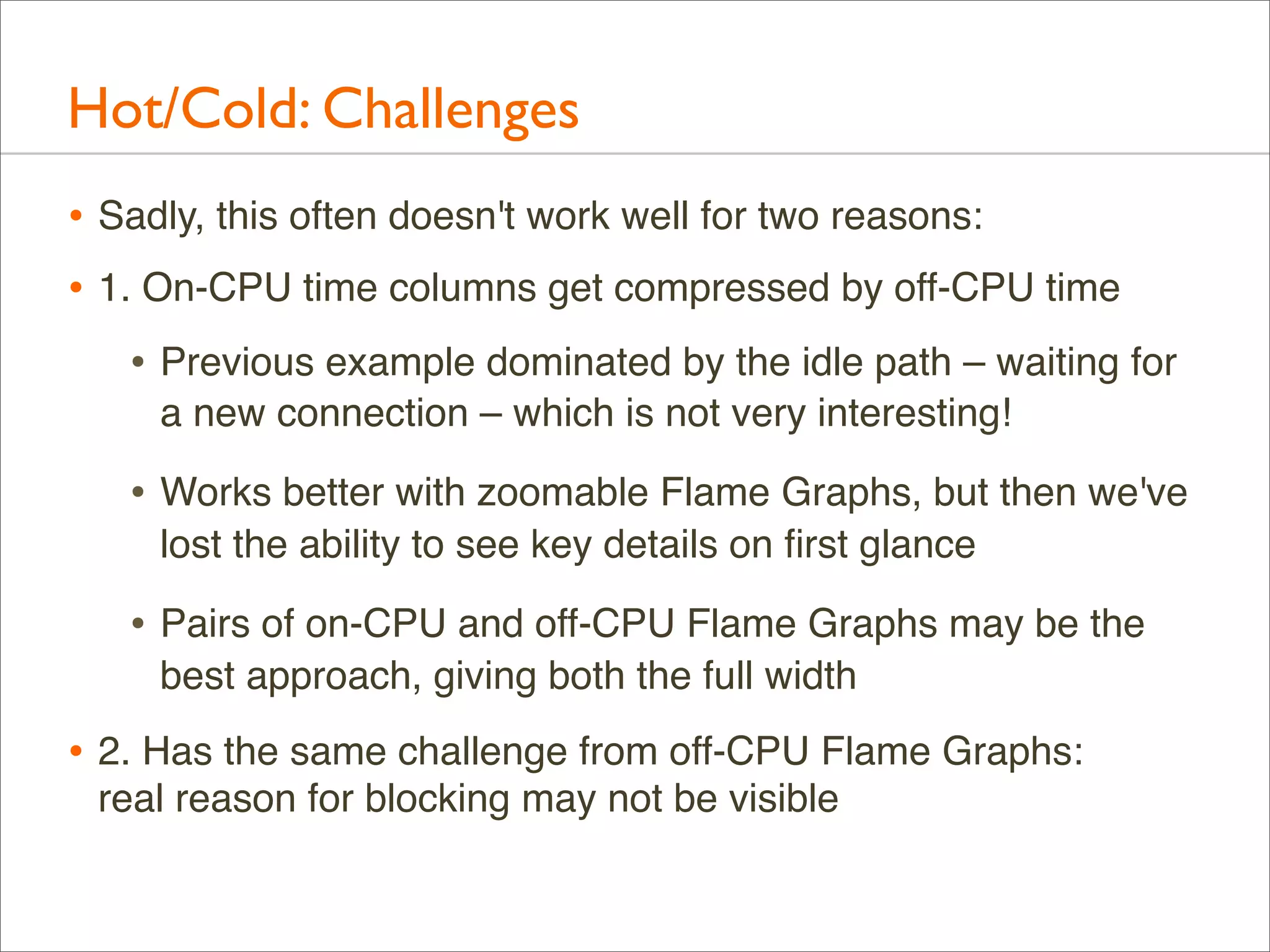 Hot/Cold: Challenges
• Sadly, this often doesn't work well for two reasons:
• 1. On-CPU time columns get compressed by off-CPU time
• Previous example dominated by the idle path – waiting for
a new connection – which is not very interesting!

• Works better with zoomable Flame Graphs, but then we've
lost the ability to see key details on ﬁrst glance

• Pairs of on-CPU and off-CPU Flame Graphs may be the
best approach, giving both the full width

• 2. Has the same challenge from off-CPU Flame Graphs:
real reason for blocking may not be visible

 
