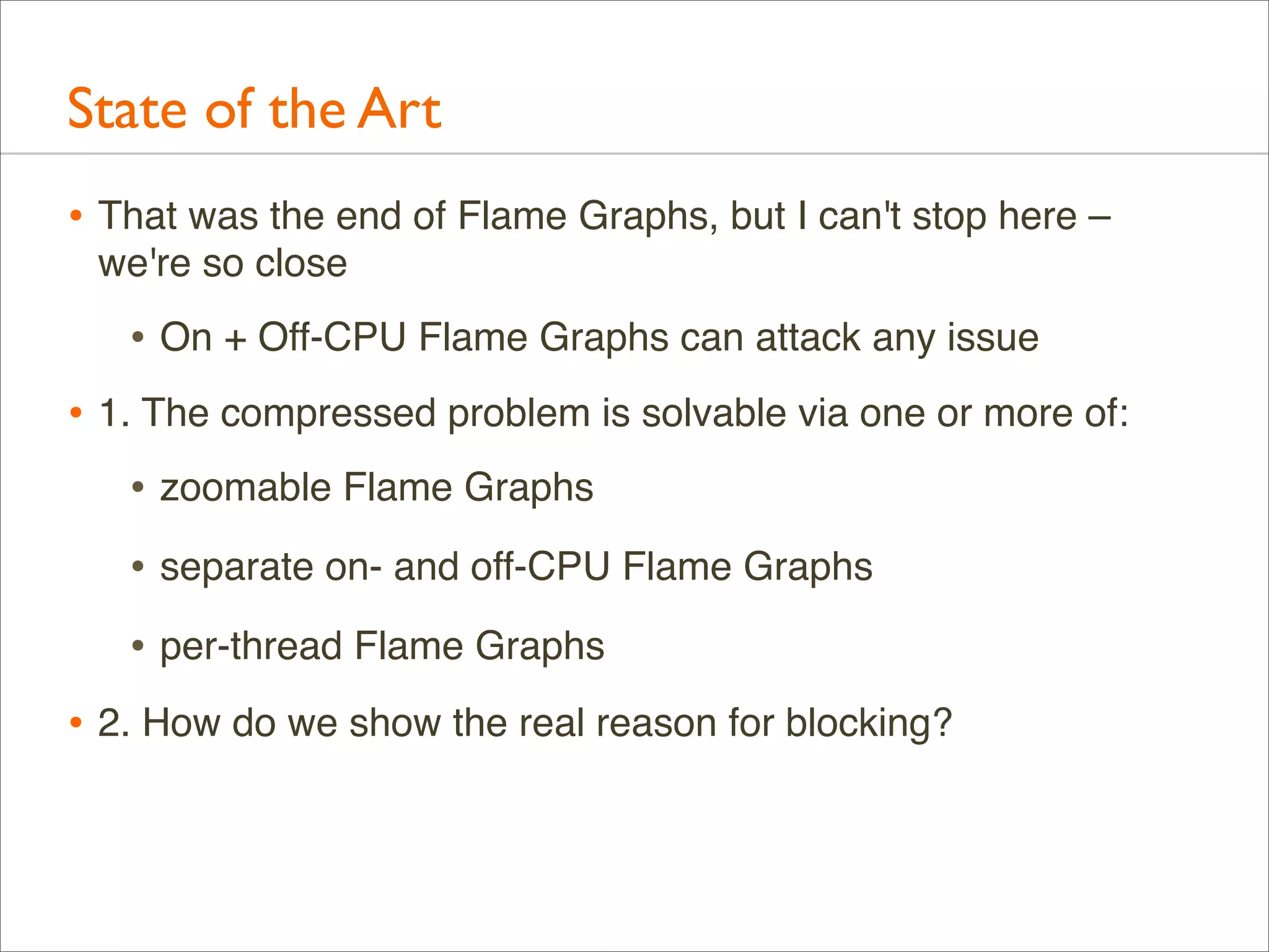 State of the Art
• That was the end of Flame Graphs, but I can't stop here –
we're so close

• On + Off-CPU Flame Graphs can attack any issue
• 1. The compressed problem is solvable via one or more of:
• zoomable Flame Graphs
• separate on- and off-CPU Flame Graphs
• per-thread Flame Graphs
• 2. How do we show the real reason for blocking?

 