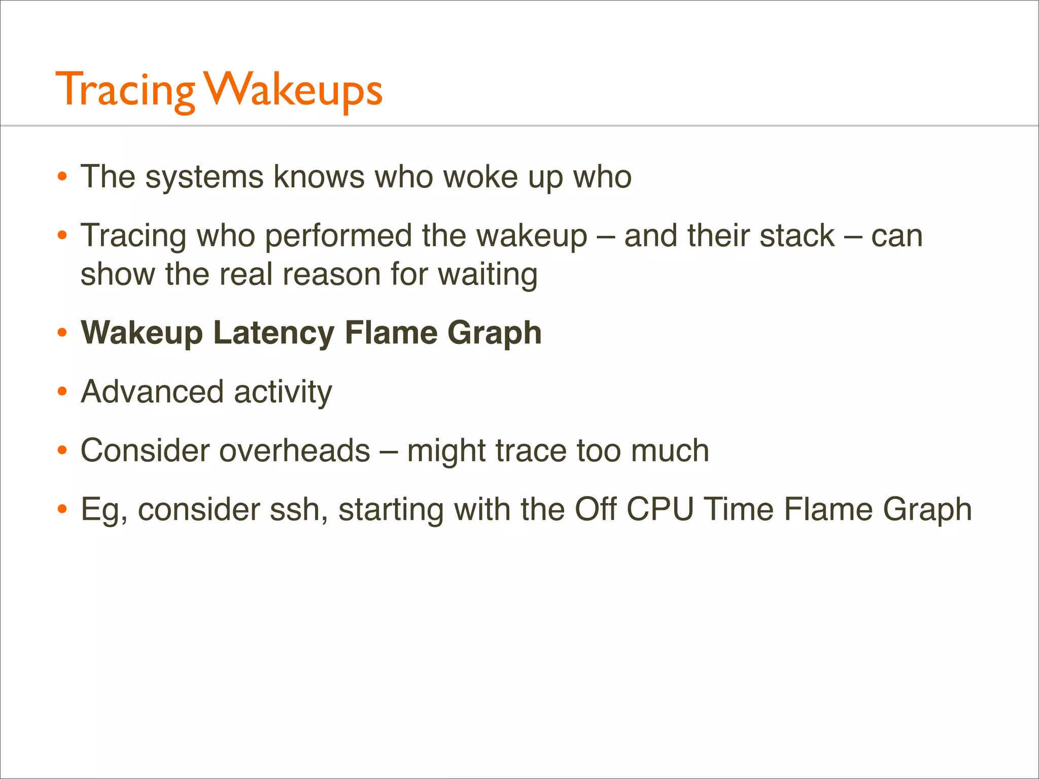 Tracing Wakeups
• The systems knows who woke up who
• Tracing who performed the wakeup – and their stack – can
show the real reason for waiting

• Wakeup Latency Flame Graph
• Advanced activity
• Consider overheads – might trace too much
• Eg, consider ssh, starting with the Off CPU Time Flame Graph

 