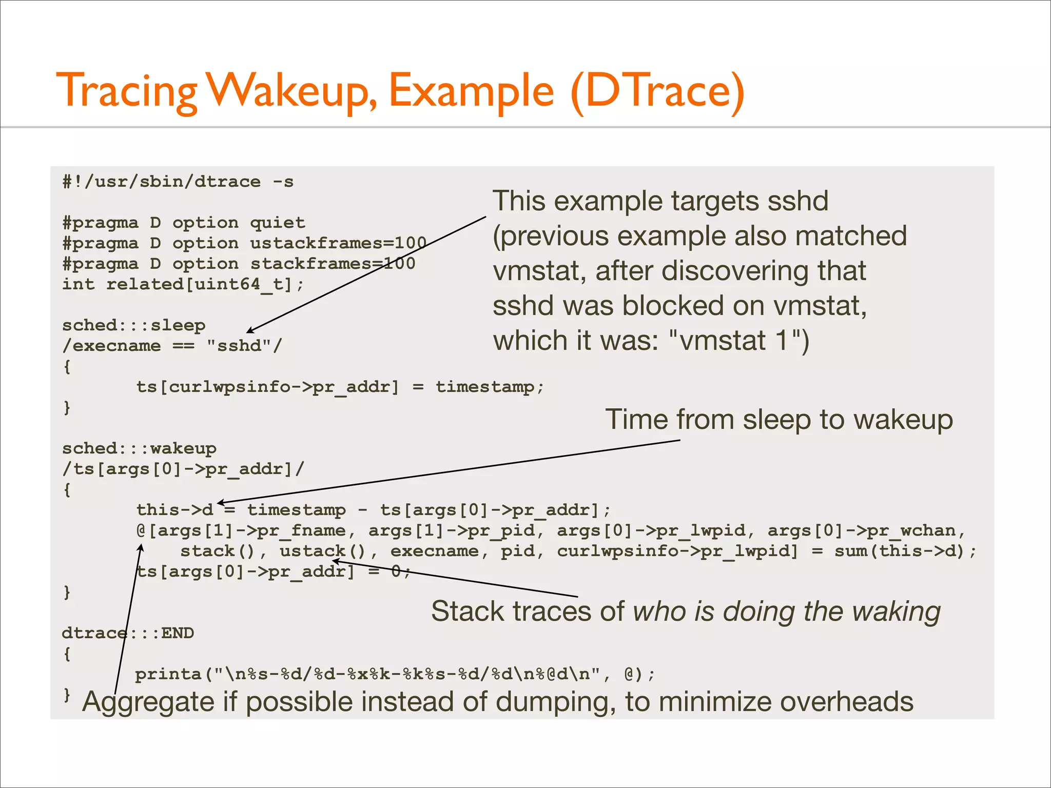 Tracing Wakeup, Example (DTrace)
#!/usr/sbin/dtrace -s
#pragma D option quiet
#pragma D option ustackframes=100
#pragma D option stackframes=100
int related[uint64_t];

This example targets sshd
(previous example also matched
vmstat, after discovering that
sshd was blocked on vmstat,
which it was: "vmstat 1")

sched:::sleep
/execname == "sshd"/
{
ts[curlwpsinfo->pr_addr] = timestamp;
}

Time from sleep to wakeup

sched:::wakeup
/ts[args[0]->pr_addr]/
{
this->d = timestamp - ts[args[0]->pr_addr];
@[args[1]->pr_fname, args[1]->pr_pid, args[0]->pr_lwpid, args[0]->pr_wchan,
stack(), ustack(), execname, pid, curlwpsinfo->pr_lwpid] = sum(this->d);
ts[args[0]->pr_addr] = 0;
}

Stack traces of who is doing the waking

dtrace:::END
{
printa("n%s-%d/%d-%x%k-%k%s-%d/%dn%@dn", @);
}

Aggregate if possible instead of dumping, to minimize overheads

 