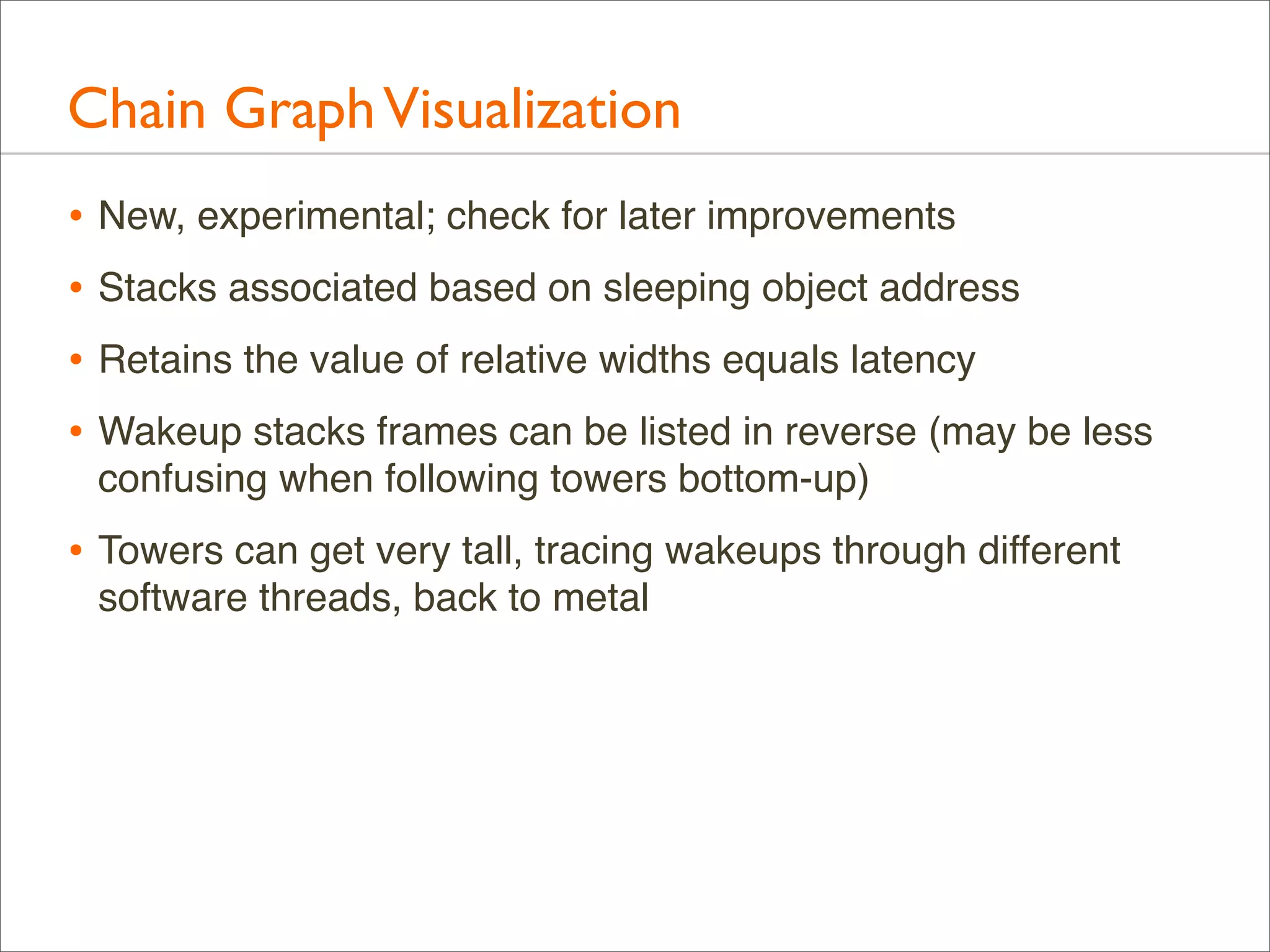 Chain Graph Visualization
• New, experimental; check for later improvements
• Stacks associated based on sleeping object address
• Retains the value of relative widths equals latency
• Wakeup stacks frames can be listed in reverse (may be less
confusing when following towers bottom-up)

• Towers can get very tall, tracing wakeups through different
software threads, back to metal

 