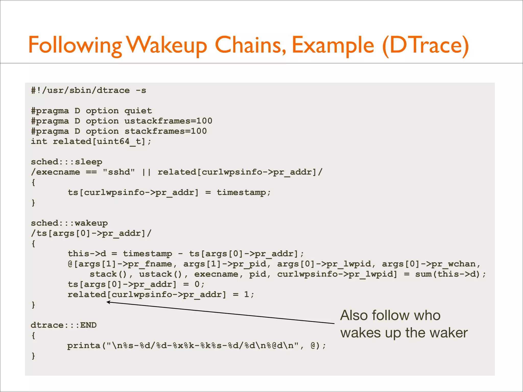 Following Wakeup Chains, Example (DTrace)
#!/usr/sbin/dtrace -s
#pragma D option quiet
#pragma D option ustackframes=100
#pragma D option stackframes=100
int related[uint64_t];
sched:::sleep
/execname == "sshd" || related[curlwpsinfo->pr_addr]/
{
ts[curlwpsinfo->pr_addr] = timestamp;
}
sched:::wakeup
/ts[args[0]->pr_addr]/
{
this->d = timestamp - ts[args[0]->pr_addr];
@[args[1]->pr_fname, args[1]->pr_pid, args[0]->pr_lwpid, args[0]->pr_wchan,
stack(), ustack(), execname, pid, curlwpsinfo->pr_lwpid] = sum(this->d);
ts[args[0]->pr_addr] = 0;
related[curlwpsinfo->pr_addr] = 1;
}
dtrace:::END
{
printa("n%s-%d/%d-%x%k-%k%s-%d/%dn%@dn", @);
}

Also follow who
wakes up the waker

 