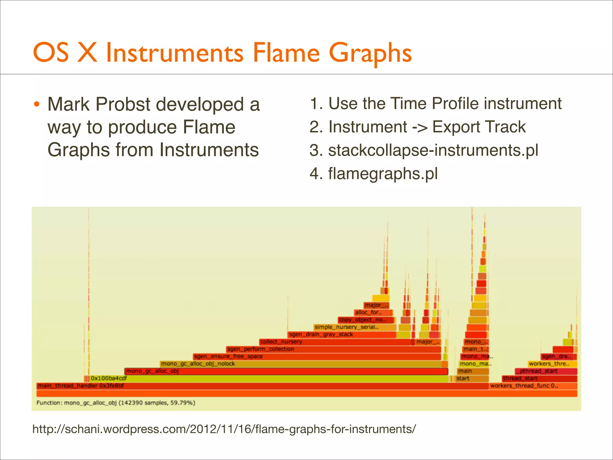 OS X Instruments Flame Graphs
• Mark Probst developed a
way to produce Flame
Graphs from Instruments

1. Use the Time Proﬁle instrument
2. Instrument -> Export Track
3. stackcollapse-instruments.pl
4. ﬂamegraphs.pl

http://schani.wordpress.com/2012/11/16/ﬂame-graphs-for-instruments/

 