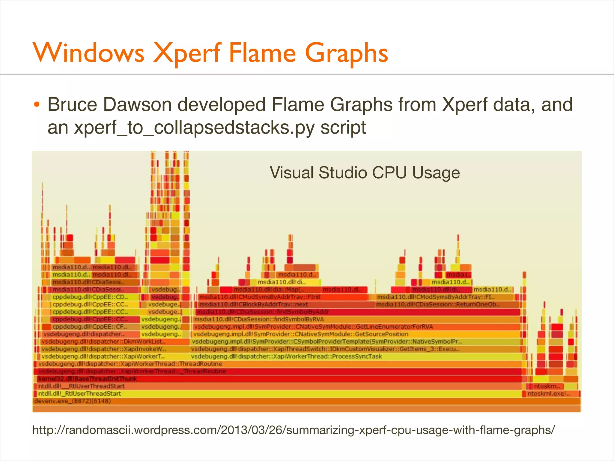 Windows Xperf Flame Graphs
• Bruce Dawson developed Flame Graphs from Xperf data, and
an xperf_to_collapsedstacks.py script
Visual Studio CPU Usage

http://randomascii.wordpress.com/2013/03/26/summarizing-xperf-cpu-usage-with-ﬂame-graphs/

 