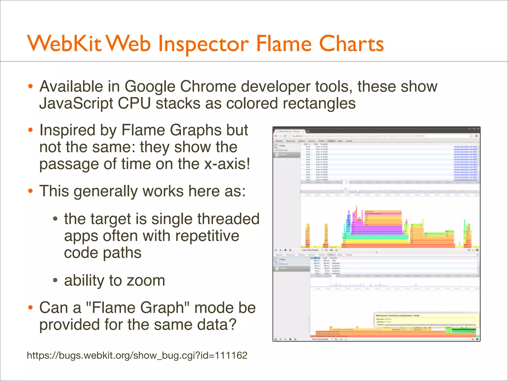WebKit Web Inspector Flame Charts
• Available in Google Chrome developer tools, these show
JavaScript CPU stacks as colored rectangles

• Inspired by Flame Graphs but

not the same: they show the
passage of time on the x-axis!

• This generally works here as:
• the target is single threaded
apps often with repetitive
code paths

• ability to zoom
• Can a "Flame Graph" mode be
provided for the same data?

https://bugs.webkit.org/show_bug.cgi?id=111162

 
