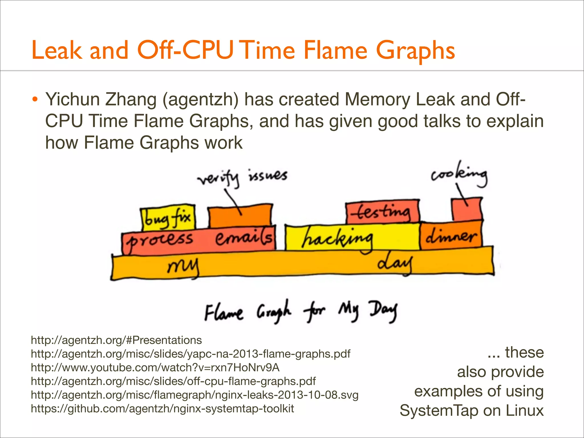 Leak and Off-CPU Time Flame Graphs
• Yichun Zhang (agentzh) has created Memory Leak and OffCPU Time Flame Graphs, and has given good talks to explain
how Flame Graphs work

http://agentzh.org/#Presentations
http://agentzh.org/misc/slides/yapc-na-2013-ﬂame-graphs.pdf
http://www.youtube.com/watch?v=rxn7HoNrv9A
http://agentzh.org/misc/slides/oﬀ-cpu-ﬂame-graphs.pdf
http://agentzh.org/misc/ﬂamegraph/nginx-leaks-2013-10-08.svg
https://github.com/agentzh/nginx-systemtap-toolkit

... these
also provide
examples of using
SystemTap on Linux

 