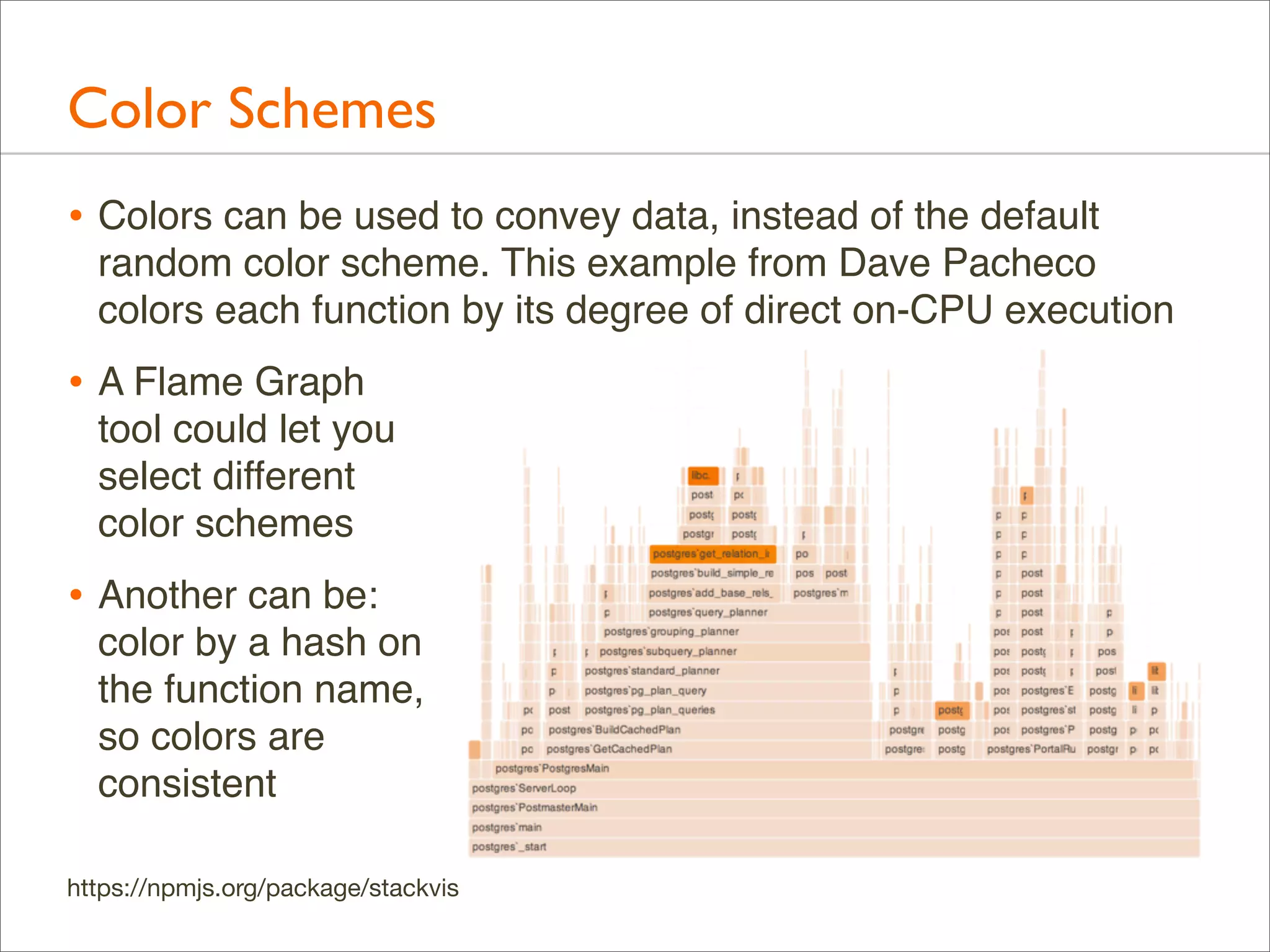 Color Schemes
• Colors can be used to convey data, instead of the default
random color scheme. This example from Dave Pacheco
colors each function by its degree of direct on-CPU execution

• A Flame Graph
tool could let you
select different
color schemes

• Another can be:
color by a hash on
the function name,
so colors are
consistent
https://npmjs.org/package/stackvis

 