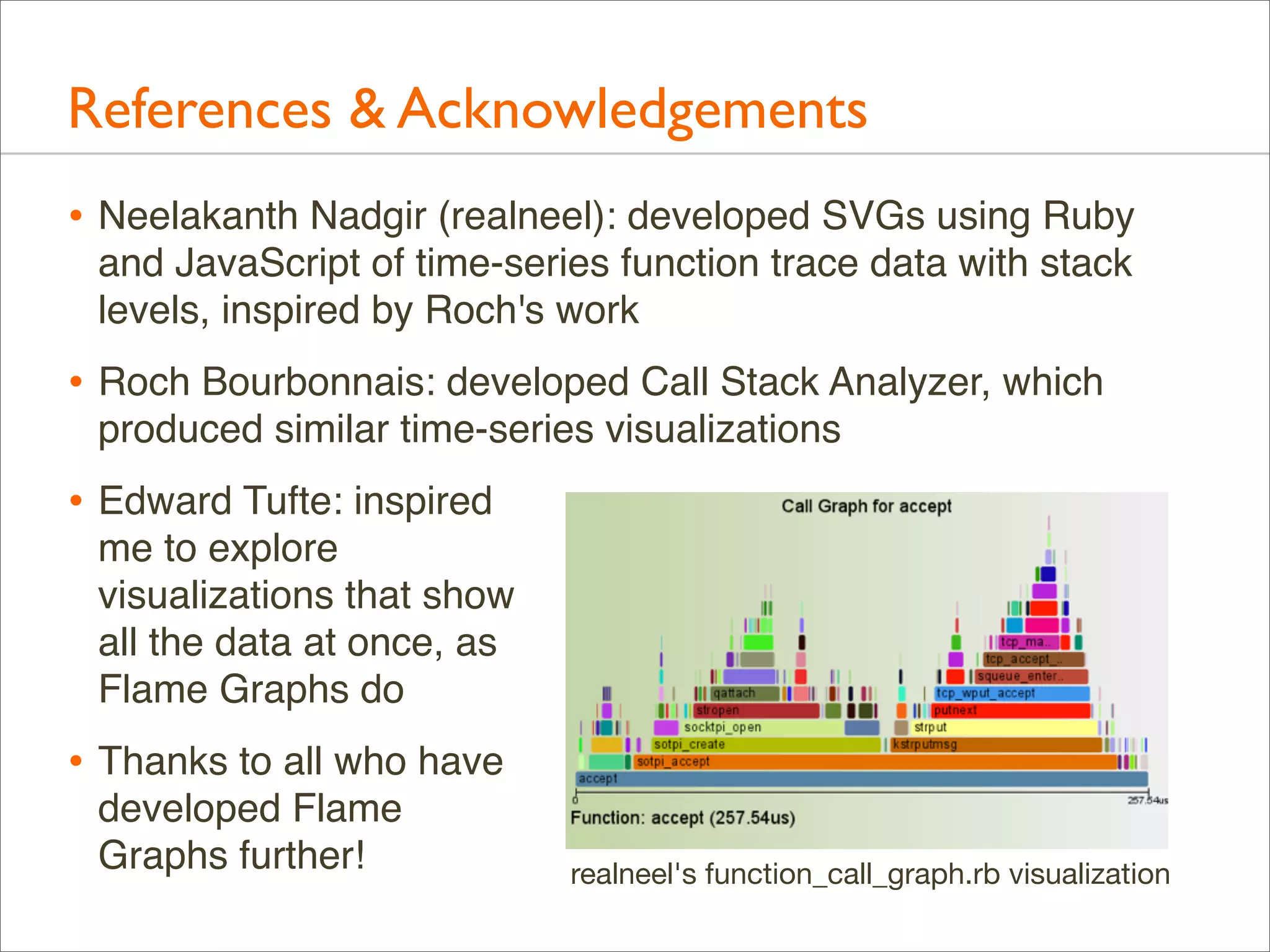 References & Acknowledgements
• Neelakanth Nadgir (realneel): developed SVGs using Ruby
and JavaScript of time-series function trace data with stack
levels, inspired by Roch's work

• Roch Bourbonnais: developed Call Stack Analyzer, which
produced similar time-series visualizations

• Edward Tufte: inspired
me to explore
visualizations that show
all the data at once, as
Flame Graphs do

• Thanks to all who have
developed Flame
Graphs further!

realneel's function_call_graph.rb visualization

 