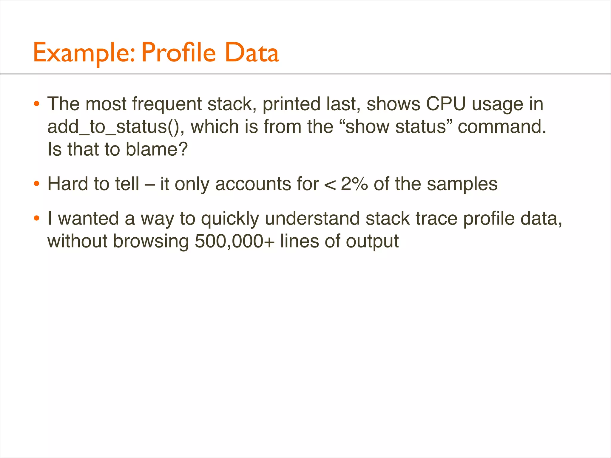 Example: Proﬁle Data
• The most frequent stack, printed last, shows CPU usage in
add_to_status(), which is from the “show status” command.
Is that to blame?

• Hard to tell – it only accounts for < 2% of the samples
• I wanted a way to quickly understand stack trace proﬁle data,
without browsing 500,000+ lines of output

 